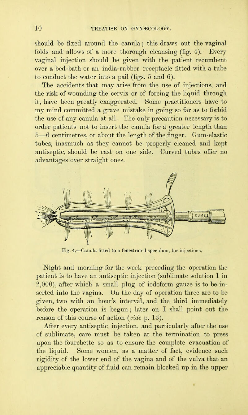 should be fixed around the canula; this draws out the vaginal folds and allows of a more thorough cleansing (fig. 4). Even- vaginal injection should be given with the patient recumbent over a bed-bath or an india-rubber receptacle fitted with a tube to conduct the water into a pail (figs. 5 and 6). The accidents that may arise from the use of injections, and the risk of wounding the cervix or of forcing the liquid through it, have been greatly exaggerated. Some practitioners have to my mind committed a grave mistake in going so far as to forbid the use of any canula at all. The only precaution necessary is to order patients not to insert the canula for a greater length than 5—6 centimetres, or about the length of the finger. Gum-elastic tubes, inasmuch as they cannot be properly cleaned and kept antiseptic, should be cast on one side. Curved tubes offer no advantages over straight ones. Fig. 4.—Canula fitted to a fenestrated speculum, for injections. Night and morning for the week preceding the operation the patient is to have an antiseptic injection (sublimate solution 1 in 2,000), after which a small plug of iodoform gauze is to be in- serted into the vagina. On the day of operation three are to be given, two with an hour's interval, and the third immediately before the operation is begun; later on I shall point out the reason of this course of action {vide p. 13). After every antiseptic injection, and particularly after the use of sublimate, care must be taken at the termination to press upon the fourchette so as to ensure the complete evacuation of the liquid. Some women, as a matter of fact, evidence such rigidity of the lower end of the vagina and of the vulva that an appreciable quantity of fluid can remain blocked up in the upper