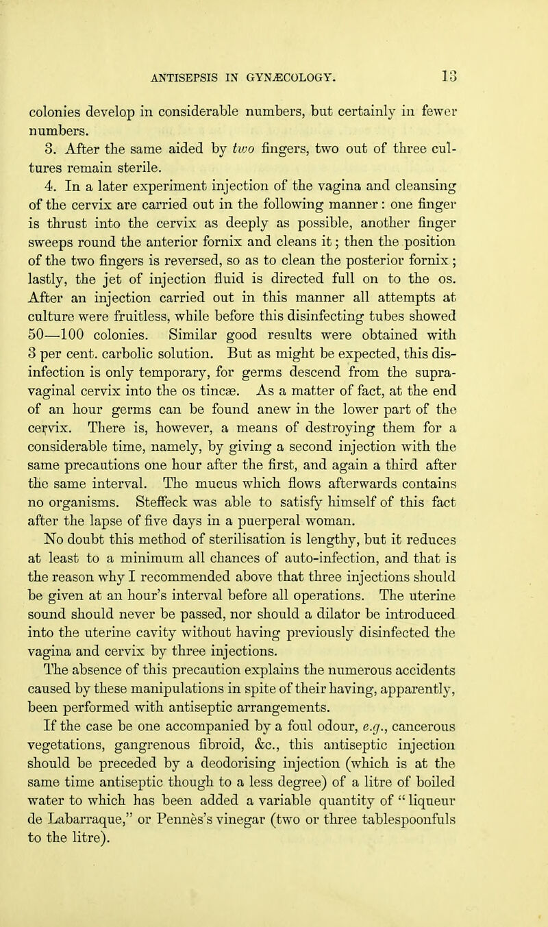 colonies develop in considerable numbers, but certainly in fewer numbers. 8. After the same aided by two fingers, two out of three cul- tures remain sterile. 4. In a later experiment injection of the vagina and cleansing of the cervix are carried out in the following manner: one finger is thrust into the cervix as deeply as possible, another finger sweeps round the anterior fornix and cleans it; then the position of the two fingers is reversed, so as to clean the posterior fornix; lastly, the jet of injection fluid is directed full on to the os. After an injection carried out in this manner all attempts at culture were fruitless, while before this disinfecting tubes showed 50—100 colonies. Similar good results were obtained with 3 per cent, carbolic solution. But as might be expected, this dis- infection is only temporary, for germs descend from the supra- vaginal cervix into the os tinea?. As a matter of fact, at the end of an hour germs can be found anew in the lower part of the cervix. There is, however, a means of destroying them for a considerable time, namely, by giving a second injection with the same precautions one hour after the first, and again a third after the same interval. The mucus which flows afterwards contains no organisms. Steffeck was able to satisfy himself of this fact after the lapse of five days in a puerperal woman. No doubt this method of sterilisation is lengthy, but it reduces at least to a minimum all chances of auto-infection, and that is the reason why I recommended above that three injections should be given at an hour's interval before all operations. The uterine sound should never be passed, nor should a dilator be introduced into the uterine cavity without having previously disinfected the vagina and cervix by three injections. The absence of this precaution explains the numerous accidents caused by these manipulations in spite of their having, apparently, been performed with antiseptic arrangements. If the case be one accompanied by a foul odour, e.g., cancerous vegetations, gangrenous fibroid, &c, this antiseptic injection should be preceded by a deodorising injection (which is at the same time antiseptic though to a less degree) of a litre of boiled water to which has been added a variable quantity of  liqueur de Labarraque, or Pennes's vinegar (two or three tablespoonfuls to the litre).