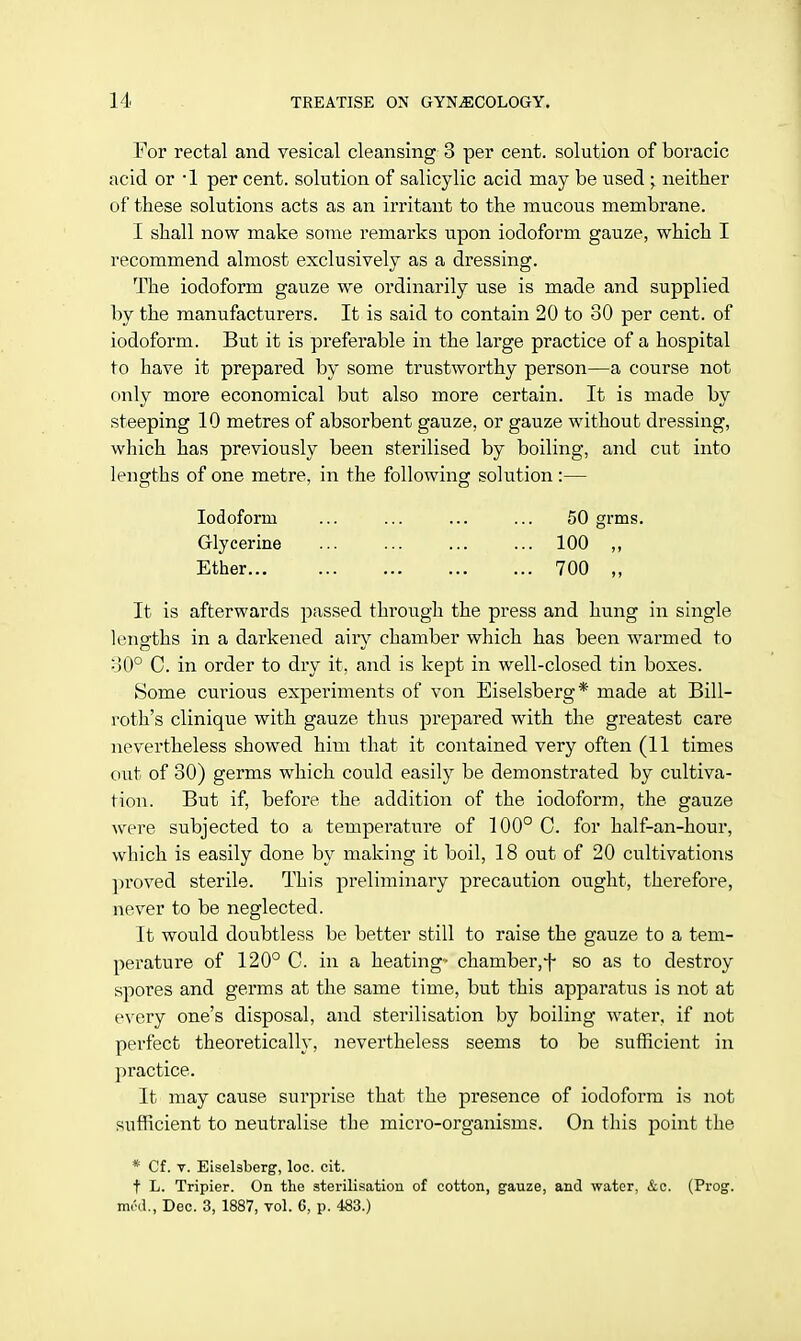 For rectal and vesical cleansing 3 per cent, solution of boracic acid or -1 per cent, solution of salicylic acid may be used • neither of these solutions acts as an irritant to the mucous membrane. I shall now make some remarks upon iodoform gauze, which I recommend almost exclusively as a dressing. The iodoform gauze we ordinarily use is made and supplied by the manufacturers. It is said to contain 20 to 30 per cent, of iodoform. But it is preferable in the large practice of a hospital to have it prepared by some trustworthy person—a course not only more economical but also more certain. It is made by steeping 10 metres of absorbent gauze, or gauze without dressing, which has previously been sterilised by boiling, and cut into lengths of one metre, in the following solution:— Iodoform Glycerine Ether... It is afterwards passed through the press and hung in single lengths in a darkened airy chamber which has been warmed to 30° C. in order to dry it, and is kept in well-closed tin boxes. Some curious experiments of von Eiselsberg* made at Bill- roth's clinique with gauze thus prepared with the greatest care nevertheless showed him that it contained very often (11 times out of 30) germs which could easily be demonstrated by cultiva- tion. But if, before the addition of the iodoform, the gauze were subjected to a tempei'atm'e of 100° C. for half-an-hour, which is easily done by making it boil, 18 out of 20 cultivations proved sterile. This preliminary precaution ought, therefore, never to be neglected. It would doubtless be better still to raise the gauze to a tem- perature of 120° C. in a heating- chamber,f so as to destroy spores and germs at the same time, but this apparatus is not at every one's disposal, and sterilisation by boiling water, if not perfect theoretically, nevertheless seems to be sufficient in practice. It may cause surprise that the presence of iodoform is not sufficient to neutralise the micro-organisms. On this point the * Cf. v. Eiselsberg, loc. cit. t L. Tripier. On the sterilisation of cotton, gauze, and water, &c. (Prog, m.'d., Dec. 3, 1887, vol. 6, p. 483.) 50 grms. 100 „ 700 „