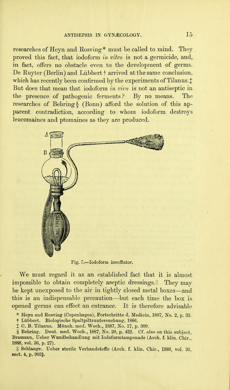 researches of Heyn and Rosving* must be called to mind. They proved this fact, that iodoform in vitro is not a germicide, and, in fact, offers no obstacle even to the development of germs. De Ruyter (Berlin) and Liibbert f arrived at the same conclusion, which has recently been confirmed by the experiments of Tilanus. J But does that mean that iodoform in vivo is not an antiseptic in the presence of pathogenic ferments? By no means. The researches of Behring§ (Bonn) afford the solution of this ap- parent contradiction, according to whom iodoform destroys leucomaines and ptomaines as they are produced. Fig. 7.—Iodoform insufflator. We must regard it as an established fact that it is almost impossible to obtain completely aseptic dressings.'I They may be kept unexposed to the air in tightly closed metal boxes—and this is an indispensable precaution—but each time the box is opened germs can effect an entrance. It is thei-efore advisable * Heyn and Rosving (Copenhagen), Fortschritte d. Medicin, 1887, No. 2, p. 33. f Liibbert. Biologische Spaltpiltzuntersuchung, 1886. i C. B. Tilanus. Munch, med. Woch., 1887, No. 17, p. 309. § Behring. Deut. med. Woch., 1887, No. 20, p. 422. Cf. also on this subject, Bramann, Ueber Wundbehandlung mit Iodoformtamponade (Arch. f. klin. Chir., 1888, vol. 36, p. 27). || Schlange. Ueber sterile Verbandstoffe (Arch. f. klin. Chir., 1888, vol. 36, sect. 4, p. 903).