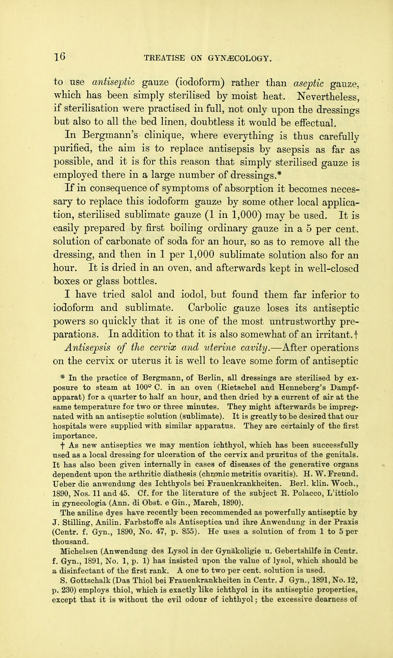 to use antiseptic gauze (iodoform) rather than aseptic gauze, which has been simply sterilised by moist heat. Nevertheless, if sterilisation were practised in full, not only upon the dressings but also to all the bed linen, doubtless it would be effectual. In Bergmann's clinique, where everything is thus carefully purified, the aim is to replace antisepsis by asepsis as far as possible, and it is for this reason that simply sterilised gauze is employed there in a large number of dressings.* If in consequence of symptoms of absorption it becomes neces- sary to replace this iodoform gauze by some other local applica- tion, sterilised sublimate gauze (1 in 1,000) may be used. It is easily prepared by first boiling ordinary gauze in a 5 per cent, solution of carbonate of soda for an hour, so as to remove all the dressing, and then in 1 per 1,000 sublimate solution also for an hour. It is dried in an oven, and afterwards kept in well-closed boxes or glass bottles. I have tried salol and iodol, but found them far inferior to iodoform and sublimate. Carbolic gauze loses its antiseptic powers so quickly that it is one of the most untrustworthy pre- parations. In addition to that it is also somewhat of an irritant. I Antisepsis of the cervix and uterine cavity.—After operations on the cervix or uterus it is well to leave some form of antiseptic * In the practice of Bergmann, of Berlin, all dressings are sterilised by ex- posure to steam at 100° C. in an oven (Rietschel and Henneberg's Dampf- apparat) for a quarter to half an hour, and then dried by a current of air at the same temperature for two or three minutes. They might afterwards be impreg- nated with an antiseptic solution (sublimate). It is greatly to be desired that our hospitals were supplied with similar apparatus. They are certainly of the first importance. f As new antiseptics we may mention ichthyol, which has been successfully used as a local dressing for ulceration of the cervix and pruritus of the genitals. It has also been given internally in cases of diseases of the generative organs dependent upon the arthritic diathesis (chronic metritis ovaritis). H. W. Freund. Ueber die anwendung des Ichthyols bei Frauenkrankheiten. Berl. klin. Woch., 1890, Nos. 11 and 45. Cf. for the literature of the subject R. Polacco, L'ittiolo in gynecologia (Ann. di Obst. e Gin., March, 1890). The aniline dyes have recently been recommended as powerfully antiseptic by J. Stilling, Anilin. Farbstoffo als Antiseptica und ihre Anwendung in der Praxis (Centr. f. Gyn., 1890, No. 47, p. 855). He uses a solution of from 1 to 5 per thousand. Michelsen (Anwendung des Lysol in der Gyniikoligie u. Gebertshilfe in Centr. f. Gyn., 1891, No. 1, p. 1) has insisted upon the value of lysol, which should be a disinfectant of the first rank. A one to two per cent, solution is used. S. Gottschalk (Das Thiol bei Frauenkrankheiten in Centr. J Gyn., 1891, No. 12, p. 230) employs thiol, which is exactly like ichthyol in its antiseptic properties, except that it is without the evil odour of ichthyol; the excessive dearness of