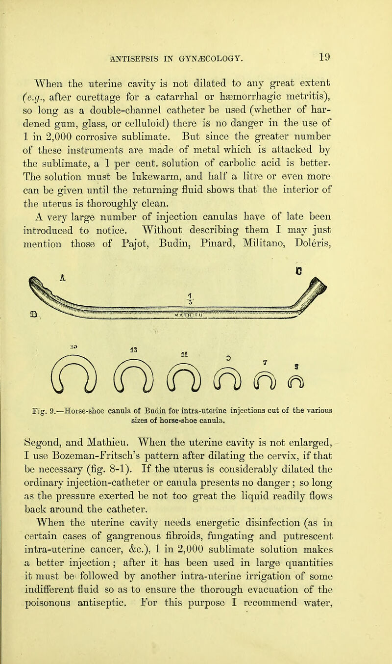 1!) When the uterine cavity is not dilated to any great extent (e.g., after curettage for a catarrhal or haemorrhagic metritis), so long as a double-channel catheter be used (whether of har- dened gum, glass, or celluloid) there is no danger in the use of 1 in 2,000 corrosive sublimate. But since the greater number of these instruments are made of metal which is attacked by the sublimate, a 1 per cent, solution of carbolic acid is better. The solution must be lukewarm, and half a litre or even more can be given until the returning fluid shows that the interior of the uterus is thoroughly clean. A very large number of injection canulas have of late been introduced to notice. Without describing them I may just mention those of Pajot. Budin, Pinard, Militano, Doleris, (H) (h (h <n> <n> « Fig. 9.—Horse-shoe canula of Budin for intra-uterme injections cut of the various sizes of horse-shoe canula. Segond, and Mathieu. When the uterine cavity is not enlarged, I use Bozeman-Fritsch's pattern after dilating the cervix, if that be necessary (fig. 8-1). If the uterus is considerably dilated the ordinary injection-catheter or canula presents no danger; so long- as the pressure exerted be not too great the liquid readily flows back around the catheter. When the uterine cavity needs energetic disinfection (as in certain cases of gangrenous fibroids, fungating and putrescent intra-uterine cancer, &c). 1 in 2,000 sublimate solution makes a better injection ; after it has been used in large quantities it must be followed by another intra-uterine irrigation of some indifferent fluid so as to ensure the thorough evacuation of the