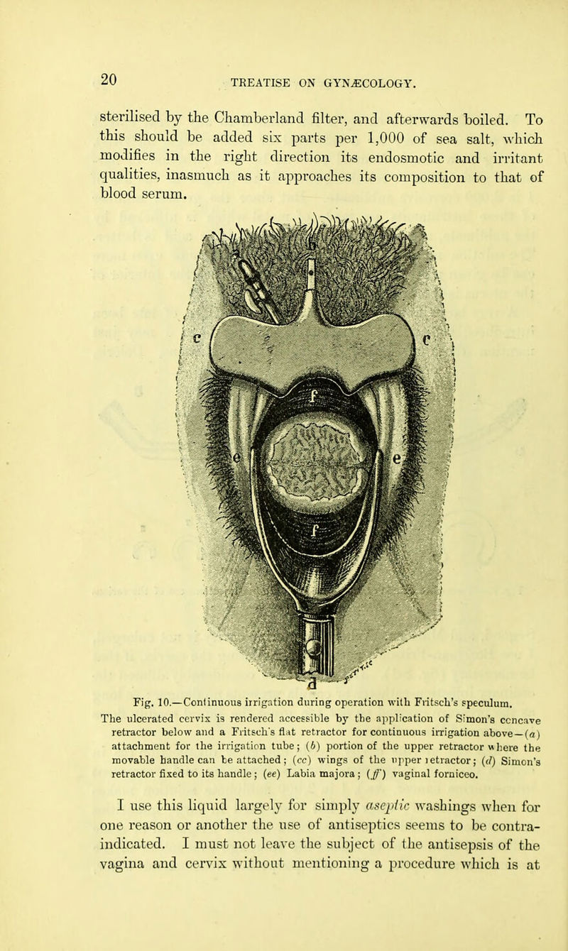 sterilised by the Chamberland filter, and afterwards boiled. To this should be added six parts per 1,000 of sea salt, which modifies in the right direction its endosmotic and irritant qualities, inasmuch as it approaches its composition to that of blood serum. Fig. 10.— Continuous irrigation during operation with Fritsch's speculum. The ulcerated cervix i9 rendered accessible by the application of Simon's ccncave retractor below and a Fritsch's flat retractor for continuous irrigation above —(a) attachment for the irrigation tube; (b) portion of the upper retractor where the movable handle can be attached; (cc) wiDgs of the upper 1 etractor; (</) Simon's retractor fixed to its handle ; (ee) Labia majora; (ff) vaginal forniceo. I use this liquid largely for simply aseptic washings when for one reason or another the use of antiseptics seems to be contra- indicated. I must not leave the subject of the antisepsis of the vagina and cervix without mentioning a procedure which is at