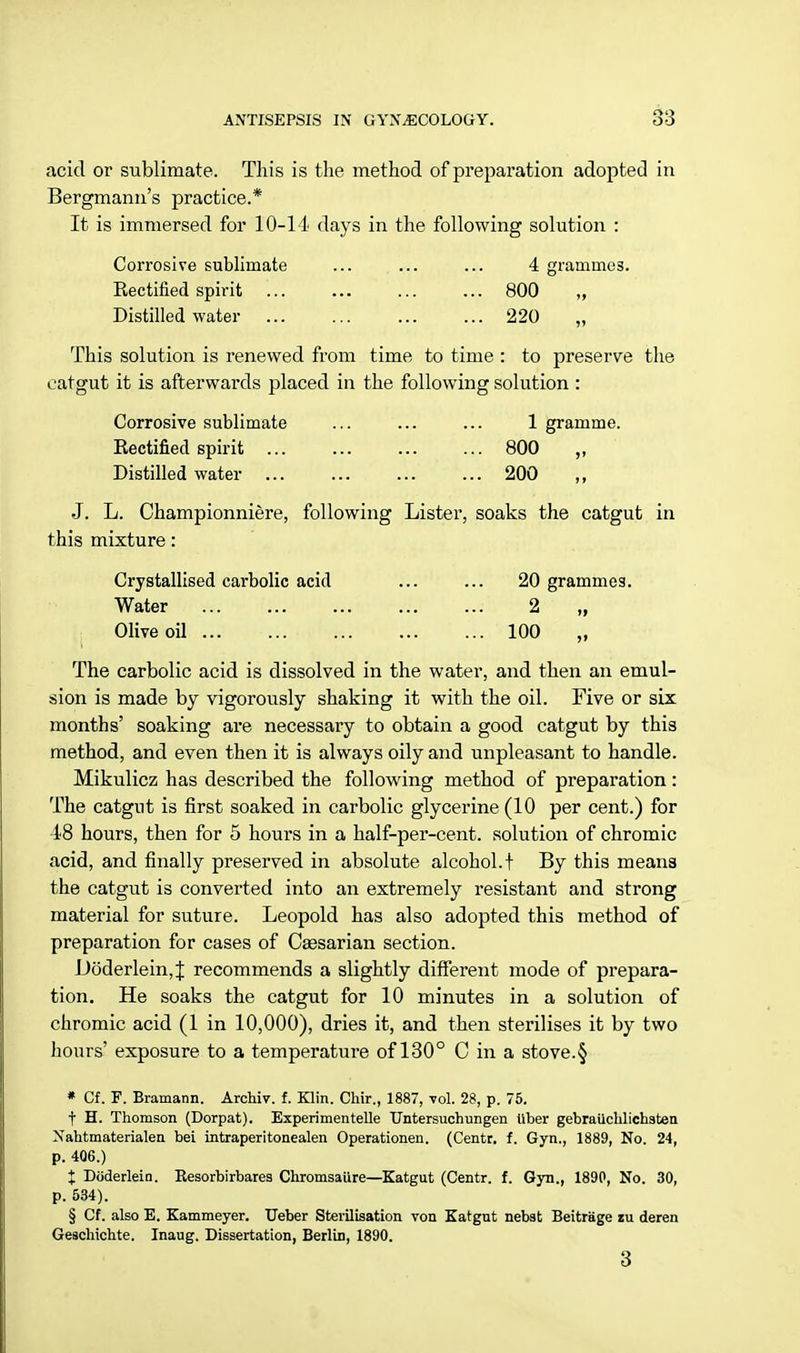 acid or sublimate. This is the method of preparation adopted in Bergmami's practice.* It is immersed for 10-14 days in the following solution : Corrosive sublimate ... ... ... 4 grammes. Kectified spirit ... ... ... ... 800 „ Distilled water 220 „ This solution is renewed from time to time : to preserve the catgut it is afterwards placed in the following solution : Corrosive sublimate ... ... ... 1 gramme. Eectified spirit ... ... ... ... 800 ,, Distilled water 200 J. L. Championniere, following Lister, soaks the catgut in this mixture: Crystallised carbolic acid ... ... 20 grammes. Water 2 „ ■ Olive oil 100 „ The carbolic acid is dissolved in the water, and then an emul- sion is made by vigorously shaking it with the oil. Five or six months' soaking are necessary to obtain a good catgut by this method, and even then it is always oily and unpleasant to handle. Mikulicz has described the following method of preparation: The catgut is first soaked in carbolic glycerine (10 per cent.) for 48 hours, then for 5 hours in a half-per-cent. solution of chromic acid, and finally preserved in absolute alcohol, f By this means the catgut is converted into an extremely resistant and strong material for suture. Leopold has also adopted this method of preparation for cases of Caesarian section. Doderlein,J recommends a slightly different mode of prepara- tion. He soaks the catgut for 10 minutes in a solution of chromic acid (1 in 10,000), dries it, and then sterilises it by two hours' exposure to a temperature of 130° C in a stove.§ * Cf. F. Bramann. Archiv. f. Klin. Chir., 1887, vol. 28, p. 75. t H. Thomson (Dorpat). Experimentelle Untersuchungen liber gebraiichlichsten Nahtmaterialen bei intraperitonealen Operationen. (Centr. f. Gyn., 1889, No. 24, p. 406.) I Doderlein. Resorbirbares Chromsaure—Katgut (Centr. f. Gyn., 1890, No. 30, p. 534). § Cf. also E. Kammeyer. Ueber Sterilisation von Katgut nebst BeitrSge zu deren Geschichte. Inaug. Dissertation, BerliD, 1890. 3