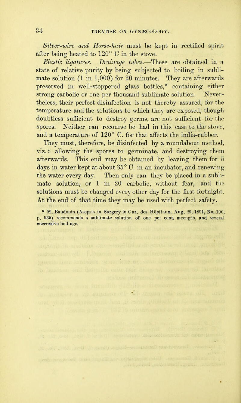 Silver-wire and Horse-hair must be kept in rectified spirit after being heated to 120° C in the stove. Elastic ligatures. Drainage tubes.—These are obtained in a gtate of relative purity by being subjected to boiling in subli- mate solution (1 in 1,000) for 20 minutes. They are afterwards preserved in well-stoppered glass bottles,* containing either strong carbolic or one per thousand sublimate solution. Never- theless, their perfect disinfection is not thereby assured, for the temperature and the solutions to which they are exposed, though doubtless sufficient to destroy germs, are not sufficient for the spores. Neither can recourse be had in this case to the stove, and a temperature of 120° C. for that affects the india-rubber. They must, therefore, be disinfected by a roundabout method, viz.: allowing the spores to germinate, and destroying them afterwards. This end may be obtained by leaving them for 5 days in water kept at about 35° C. in an incubator, and renewing the water every day. Then only can they be placed in a subli- mate solution, or 1 in 20 carbolic, without fear, and the solutions must be changed every other day for the first fortnight. At the end of that time they may be used with perfect safety. * M. Baudouin (Asepsis in Surgery in Gaz. des Hupitaux, Aug. 29, 1891, No. ICHi, p. 935) recommends a sublimate solution of one per cent, strength, and several successive boilings.