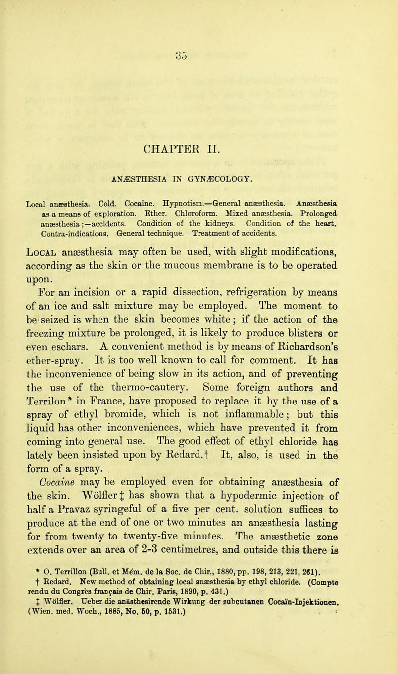 CHAPTER II. ANAESTHESIA IN GYNECOLOGY. Local anaesthesia. Cold. Cocaine. Hypnotism.—General anaesthesia. Anaesthesia as a means of exploration. Ether. Chloroform. Mixed anaesthesia. Prolonged anaesthesia ;—accidents. Condition of the kidneys. Condition of the heart. Contra-indicationa. General technique. Treatment of accidents. Local anaesthesia may often be used, with slight modifications, according as the skin or the mucous membrane is to be operated upon. For an incision or a rapid dissection, refrigeration by means of an ice and salt mixture may be employed. The moment to be'seized is when the skin becomes white; if the action of the freezing mixture be prolonged, it is likely to produce blisters or even eschars. A convenient method is by means of Richardson's ether-spray. It is too well known to call for comment. It has the inconvenience of being slow in its action, and of preventing the use of the thermo-cautery. Some foreign authors and Terrilon* in France, have proposed to replace it by the use of a spray of ethyl bromide, which is not inflammable; but this liquid has other inconveniences, which have prevented it from coming into general use. The good effect of ethyl chloride has lately been insisted upon by Redard.t It, also, is used in the form of a spray. Cocaine may be employed even for obtaining anaesthesia of the skin. WolflerJ has shown that a hypodermic injection- of half a Pravaz syringeful of a five per cent, solution suffices to produce at the end of one or two minutes an anaesthesia lasting for from twenty to twenty-five minutes. The anaesthetic zone extends over an area of 2-3 centimetres, and outside this there is * O. Terrillon (Bull, et Mem. de la Soc. de Chir., 1880, pp. 198, 213, 221, 261). t Eedard. New method of obtaining local anaesthesia by ethyl chloride. (Compte rendu du Congres francais de Chir. Paris, 1890, p. 431.) J Wolfler. Ueber die anasthesirende Wirkung der subcutanen Cocai'n-Injektionen. (Wien. med. Woch., 1885, No. 60, p. 1531.)
