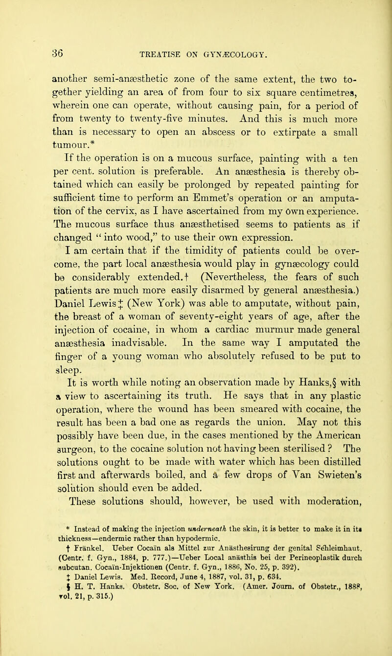 another semi-anaesthetic zone of the same extent, the two to- gether yielding an area of from four to six square centimetres, wherein one can operate, without causing pain, for a period of from twenty to twenty-five minutes. And this is much more than is necessary to open an abscess or to extirpate a small tumour.* If the operation is on a mucous surface, painting with a ten per cent, solution is preferable. An anaesthesia is thereby ob- tained which can easily be prolonged by repeated painting for sufficient time to perform an Emmet's operation or an amputa- tion of the cervix, as I have ascertained from my Own experience. The mucous surface thus anaesthetised seems to patients as if changed  into wood, to use their own expression. I am certain that if the timidity of patients could be over- come, the part local anaesthesia would play in gynaecology could be considerably extended.! (Nevertheless, the fears of such patients are much more easily disarmed by general anaesthesia.) Daniel Lewis J (New York) was able to amputate, without pain, the breast of a woman of seventy-eight years of age, after the injection of cocaine, in whom a cardiac murmur made general anaesthesia inadvisable. In the same way I amputated the finger of a young woman who absolutely refused to be put to sleep. It is worth while noting an observation made by Hanks,§ with a view to ascertaining its truth. He says that in any plastic operation, where the wound has been smeared with cocaine, the result has been a bad one as regards the union. May not this possibly have been due, in the cases mentioned by the American 3urgeon, to the cocaine solution not having been sterilised ? The solutions ought to be made with water which has been distilled first and afterwards boiled, and a few drops of Van Swieten's solution should even be added. These solutions should, however, be used with moderation, * Instead of making the injection underneath the skin, it is better to make it in its thickness—endermic rather than hypodermic. t Frankel. Ueber Cocai'n als Mittel zur Anasthesirung der genital PeTileimhaut. (Centr. f. Gyn., 1884, p. 777.)—Ueber Local anasthis bei der Perineoplastik durch subcutan. Cocai'n-Injektionen (Centr. f. Gyn., 1880, No. 25, p. 392). X Daniel Lewis. Med. Record, June 4, 1887, vol. 31, p. 634. } H. T. Hanks. Obstetr. Soc. of New York. (Amer. Journ. of Obstetr., 1888, toI. 21, p. 315.)