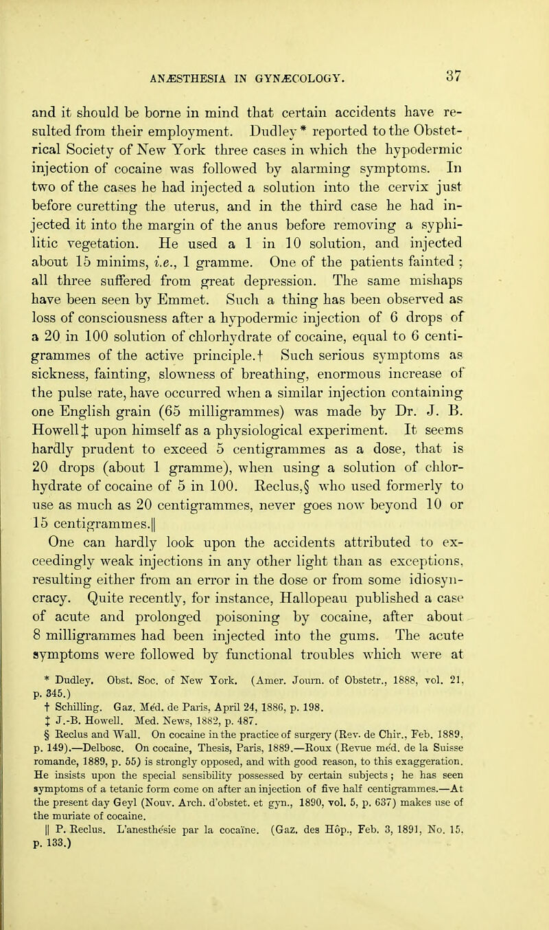 and it should be borne in mind that certain accidents have re- sulted from their employment. Dudley* reported to the Obstet- rical Society of New York three cases in which the hypodermic injection of cocaine was followed by alarming symptoms. In two of the cases he had injected a solution into the cervix just before curetting the uterus, and in the third case he had in- jected it into the margin of the anus before removing a syphi- litic vegetation. He used a 1 in 10 solution, and injected about 15 minims, i.e., 1 gramme. One of the patients fainted ; all three suffered from great depression. The same mishaps have been seen by Emmet. Such a thing has been observed as loss of consciousness after a hypodermic injection of 6 drops of a 20 in 100 solution of chlorhydrate of cocaine, equal to 6 centi- grammes of the active principle.! Such serious symptoms as sickness, fainting, slowness of breathing, enormous increase of the pulse rate, have occurred when a similar injection containing one English grain (65 milligrammes) was made by Dr. J. B. Howell J upon himself as a physiological experiment. It seems hardly prudent to exceed 5 centigrammes as a dose, that is 20 drops (about 1 gramme), when using a solution of chlor- hydrate of cocaine of 5 in 100. Reclus,§ who used formerly to use as much as 20 centigrammes, never goes now beyond 10 or 15 centigrammes.|| One can hardly look upon the accidents attributed to ex- ceedingly weak injections in any other light than as exceptions, resulting either from an error in the dose or from some idiosyn- cracy. Quite recently, for instance, Hallopeau published a case of acute and prolonged poisoning by cocaine, after about 8 milligrammes had been injected into the gums. The acute symptoms were followed by functional troubles which were at * Dudley. Obst. Soc. of New York. (Amer. Joum. of Obstetr., 1888, vol. 21. p. 345.) t Schilling. Gaz. Med. de Paris, April 24, 1886, p. 198. X J.-B. Howell. Med. News, 1882, p. 487. § Reclus and Wall. On cocaine in the practice of surgery (Rev. de Chir., Feb. 1889. p. 149).—Delbosc. On cocaine, Thesis, Paris, 1889.—Roux (Revue me'd. de la Suisse romande, 1889, p. 55) is strongly opposed, and with good reason, to this exaggeration. He insists upon the special sensibility possessed by certain subjects ; he has seen symptoms of a tetanic form come on after an injection of five half centigrammes.—At the present day Geyl (Nouv. Arch, d'obstet. et gym, 1890, vol. 5, p. 637) makes use of the muriate of cocaine. || P. Reclus. L'anesthe'sie par la cocaine. (Gaz. des Hop., Feb. 3, 1891, No. 15. p. 133.)