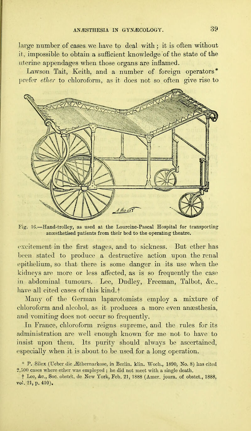 large number of cases we have to deal with ; it is often without it, impossible to obtain a sufficient knowledge of the state of the uterine appendages when those organs are inflamed. Lawson Tait, Keith, and a number of foreign operators* prefer ether to chloroform, as it does not so often give rise to Fig. 1G.—Hand-trolley, as used at the Lourcine-Pascal Hospital for transporting anaesthetised patients from their bed to the operating theatre. excitement in the first stages, and to sickness. But ether has been stated to produce, a destructive action upon the renal epithelium, so that there is some danger in its use when the kidneys are more or less affected, as is so frequently the case in abdominal tumours. Lee, Dudley, Freeman, Talbot, &c, have all cited cases of this kind.f Many of the German laparotomists employ a mixture of chloroform and alcohol, as it produces a more even anaasthesia, and vomiting does not occur so frequently. In France, chloroform reigns supreme, and the rules for its administration are well enough known for me not to have to insist upon them. Its purity should always be ascertained, especially when it is about to be used for a long operation. * P. Silex (Ueber die ^thernarkose, in Berlin, klin. Woch., 1890, No. 8) has cited ?,.r>00 cases where ether was employed ; he did not meet with a single death. t Lee, &c, Soc. obstc't. de New York, Feb. 21, 1888 (Amer. journ. of obstet., 1888, vol. 21, p. 410).