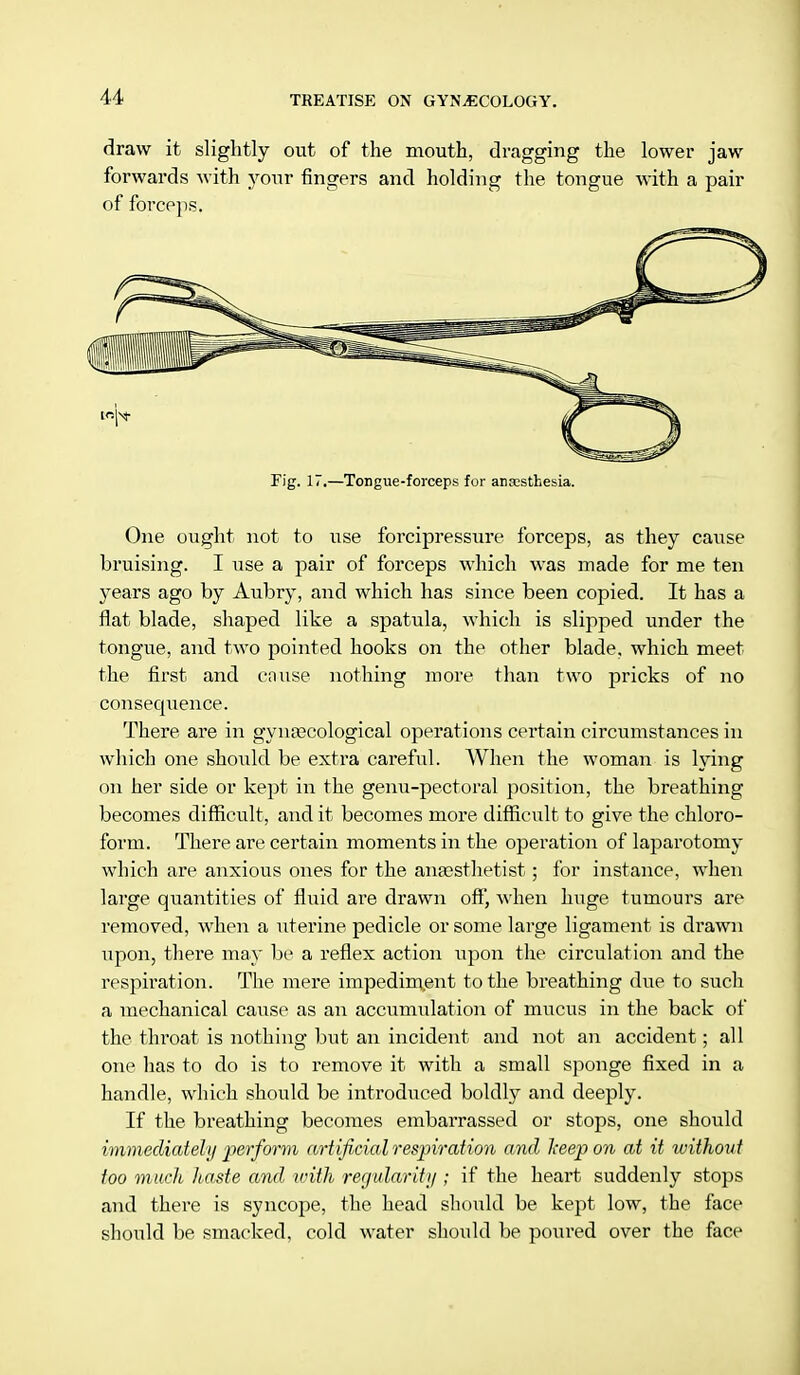draw it slightly out of the mouth, dragging the lower jaw forwards with your fingers and holding the tongue with a pair of forceps. Fig. 17.—Tongue-forceps for anaesthesia. One ought not to use forcipressure forceps, as they cause bruising. I use a pair of forceps which was made for me ten years ago by Aubry, and which has since been copied. It has a flat blade, shaped like a spatula, which is slipped under the tongue, and two pointed hooks on the other blade, which meet the first and cause nothing more than two pricks of no consecjuence. There are in gynecological operations certain circumstances in which one should be extra careful. When the woman is lying on her side or kept in the genu-pectoral position, the breathing becomes difficult, and it becomes more difficult to give the chloro- form. There are certain moments in the operation of laparotomy which are anxious ones for the anaesthetist ; for instance, when large quantities of fluid are drawn off, when huge tumours are removed, when a uterine pedicle or some large ligament is drawn upon, there may be a reflex action upon the circulation and the respiration. The mere impediment to the breathing due to such a mechanical cause as an accumulation of mucus in the back of the throat is nothing but an incident and not an accident; all one has to do is to remove it with a small sponge fixed in a handle, which should be introduced boldly and deeply. If the breathing becomes embarrassed or stops, one should immediately perform artificial respiration and keep on at it without too much haste and with regularity ; if the heart suddenly stops and there is syncope, the head should be kept low, the face should be smacked, cold water should be poured over the face