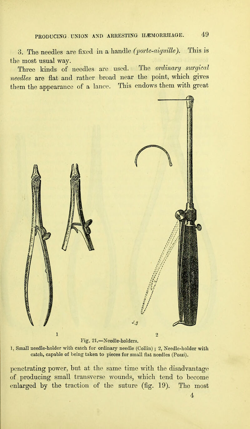 3. The needles are fixed in a handle (porte-aujidlle). This is the most usual way. Three kinds of needles are used. The ordinary surgical needles are flat and rather broad near the point, which gives them the appearance of a lance. This endows them with great i 2 Tig. 21.—Needle-holders. 1, Small needle-holder with catch for ordinary needle (Collin); 2, Needle-holder with catch, capable of being taken to pieces for small flat needles (Pozzi). penetrating power, but at the same time with the disadvantage of producing small transverse wounds, which tend to become enlarged by the traction of the suture (fig. 19). Tho most 4