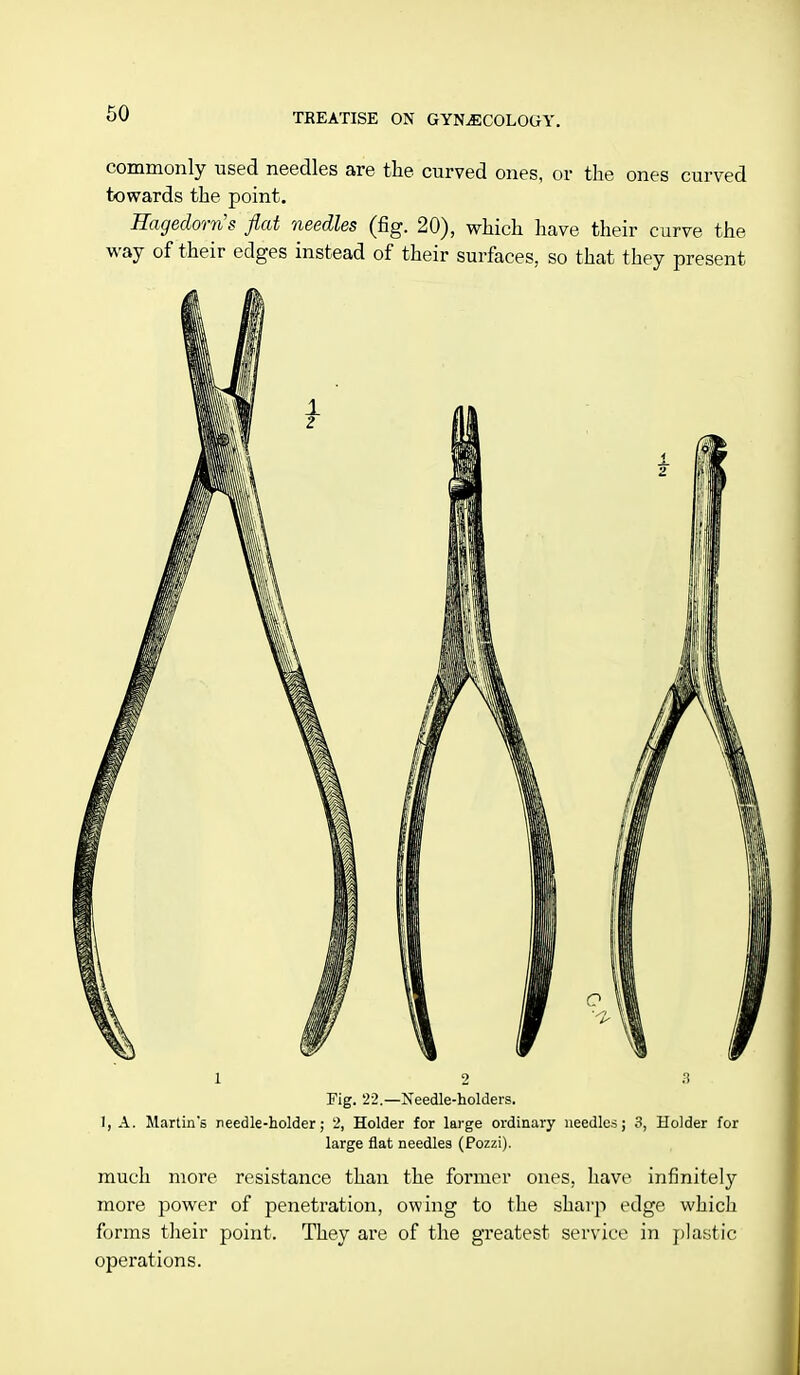commonly used needles are the curved ones, or the ones curved towards the point. Ragedorn's flat needles (fig. 20), which have their curve the way of their edges instead of their surfaces, so that they present 1 2 3 Fig. 22.—Needle-holders. 1, A. Martin's needle-holder; 2, Holder for large ordinary needles; 3, Holder for large flat needles (Pozzi). much more resistance than the former ones, have infinitely more power of penetration, owing to the sharp edge which forms their point. They are of the greatest service in plastic operations.