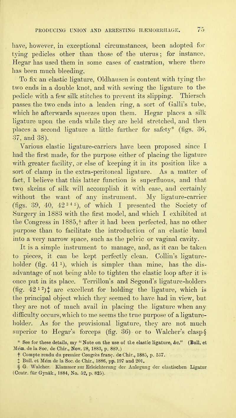 have, however, in exceptional circumstances, been adopted for tying pedicles other than those of the uterus; for instance, Hegar has used them in some cases of castration, where there has been much bleeding, To fix an elastic ligature, Oldhausen is content with tying the two ends in a double knot, and with sewing the ligature to the pedicle with a few silk stitches to prevent its slipping. Thiersch passes the two ends into a leaden ring, a sort of Galli's tube, which he afterwards squeezes upon them. Hegar places a silk ligature upon the ends while they are held stretched, and then places a second ligature a little further for safety* (figs. 86, 37, and 38). Various elastic ligature-carriers have been proposed since I had the first made, for the purpose either of placing the ligature with greater facility, or else of keeping it in its position like a sort of clamp in the extra-peritoneal ligature. As a matter of fact, I believe that this latter function is superfluous, and that two skeins of silk will accomplish it with ease, and certainly without the want of any instrument. My ligature-carrier (figs. 89, 40, 423 4 5), of which I presented the Society of Surgery in 1883 with the first model, and which I exhibited at the Congress in 1885, |- after it had been perfected, has no other purpose than to facilitate the introduction of an elastic band into a very narrow space, such as the pelvic or vaginal cavity. It is a simple instrument to manage, and, as it can be taken to pieces, it can be kept perfectly clean. Collin's ligature- holder (fig. 41 1), which is simpler than mine, has the dis- advantage of not being able to tighten the elastic loop after it is once put in its place. Terrillon's and Segond's ligature-holders (fig. 4212)$ are excellent for holding the ligature, which is the principal object which they seemed to have had in view, but they are not of much avail in placing the ligature when any difficulty occurs, which to me seems the true purpose of a ligature- holder. As for the provisional ligature, they are not much superior to Hegar's forceps (fig. 86) or to Walcher's clasp § * See for these details, my Note on the use of the elastic ligature, &c. (Bull, et Mena. dela Soc. de Chir., Nov. 28, 1883, p. 8S9.) t Compte rendu du premier Congres franf. de Chir., 1885, p. 537. j Bull, et Mem de la Soc. de Chir., 1886, pp. 197 and 201. § G. Walcher. Klammer zur Erleichterung der Anlegung der elastischen Ligatur (Ceutr. fin- Gynak., 1884, No. 52, p. 825).