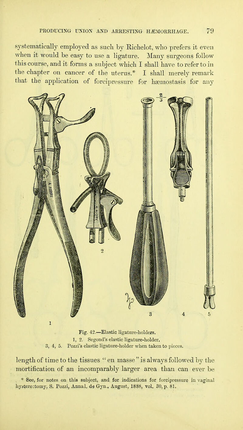 systematically employed as such by Richelot, who prefers it even when it would be easy to use a ligature. Many surgeons follow this course, and it forms a subject which I shall have to refer to in the chapter on cancer of the uterus.* I shall merely remark that the application of forcipressure for hamiostasis for any l Fig. 42.—Elastic ligature-holders. 1, 2. Segond's elastic ligature-holder. 3, 4, 5. Pozzi's elastic ligature-holder when taken to pieces. length of time to the tissues  en masse  is always followed by the mortification of an incomparably larger area than can ever be * See, for notes on this subject, and for indications for forcipressure in vaginal hysterectomy, S. Pozzi, Annal, di Gyn.. August, 1888, vol. 30, p. 81.