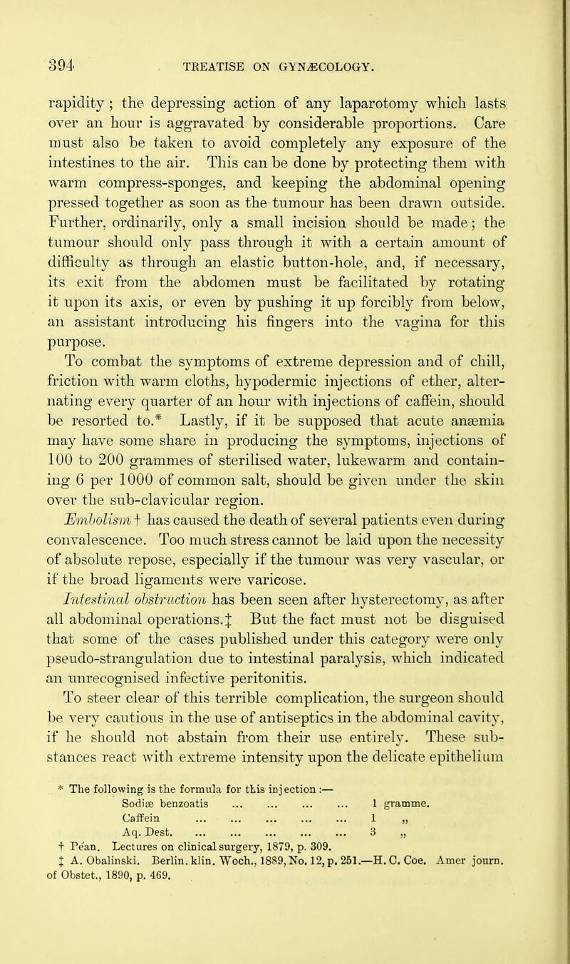 rapidity ; the depressing action of any laparotomy which lasts over an hour is aggravated by considerable proportions. Care must also be taken to avoid completely any exposure of the intestines to the air. This can be done by protecting them with warm compress-sponges, and keeping the abdominal opening pressed together as soon as the tumour has been drawn outside. Further, ordinarily, only a small incision should be made; the tumour should only pass through it with a certain amount of difficulty as through an elastic button-hole, and, if necessary, its exit from the abdomen must be facilitated by rotating it upon its axis, or even by pushing it up forcibly from below, an assistant introducing his fingers into the vagina for this purpose. To combat the symptoms of extreme depression and of chill, friction with warm cloths, hypodermic injections of ether, alter- nating every quarter of an hour with injections of caffein, should be resorted to.* Lastly, if it be supposed that acute anaemia may have some share in producing the symptoms, injections of 100 to 200 grammes of sterilised water, lukewarm and contain- ing 6 per 1000 of common salt, should be given under the skin over the sub-clavicular region. Embolism f has caused the death of several patients even during convalescence. Too much stress cannot be laid upon the necessity of absolute repose, especially if the tumour was very vascular, or if the broad ligaments were varicose. Intestinal obstruction has been seen after hysterectomy, as after all abdominal operations. J But the fact must not be disguised that some of the cases published under this category were only pseudo-strangulation due to intestinal paralysis, which indicated an unrecognised infective peritonitis. To steer clear of this terrible complication, the surgeon should be very cautious in the use of antiseptics in the abdominal cavity, if he should not abstain from their use entirely. These sub- stances react with extreme intensity upon the delicate epithelium * The following is the formula for this injection :— Sodiae benzoatis 1 gramme. Caffein ... ■ ... 1 „ Aq. Dest 3 ■„», , t Pean. Lectures on clinical surgery, 1879, p. 309. X A. Obalinski. Berlin, klin. Woch., 1889, No. 12, p. 251.—H. C. Coe. Amer journ. of Obstet., 1890, p. 469.