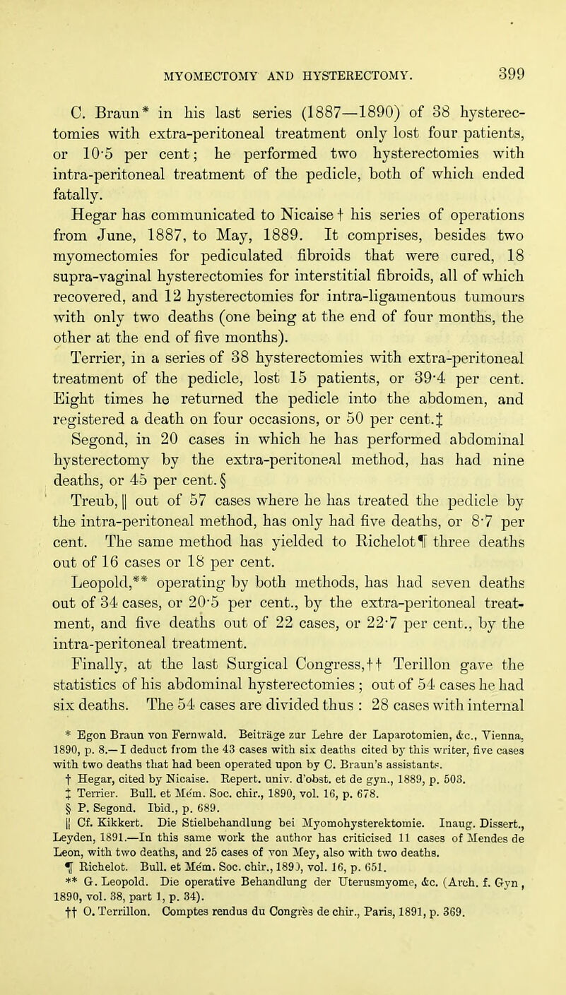 C. Braun* in his last series (1887—1890) of 38 hysterec- tomies with extra-peritoneal treatment only lost four patients, or 10-5 per cent; he performed two hysterectomies with intra-peritoneal treatment of the pedicle, both of which ended fatally. Hegar has communicated to Nicaise f his series of operations from June, 1887, to May, 1889. It comprises, besides two myomectomies for pediculated fibroids that were cured, 18 supra-vaginal hysterectomies for interstitial fibroids, all of which recovered, and 12 hysterectomies for intra-ligamentous tumours with only two deaths (one being at the end of four months, the other at the end of five months). Terrier, in a series of 38 hysterectomies with extra-peritoneal treatment of the pedicle, lost 15 patients, or 39-4 per cent. Eight times he returned the pedicle into the abdomen, and registered a death on four occasions, or 50 per cent. J Segond, in 20 cases in which he has performed abdominal hysterectomy by the extra-peritoneal method, has had nine deaths, or 45 per cent. § Treub, || out of 57 cases where he has treated the pedicle by the intra-peritoneal method, has only had five deaths, or 8-7 per cent. The same method has yielded to RichelotIF three deaths out of 16 cases or 18 per cent. Leopold,** operating by both methods, has had seven deaths out of 34 cases, or 20-5 per cent., by the extra-peritoneal treat- ment, and five deaths out of 22 cases, or 22'7 per cent., by the intra-peritoneal treatment. Finally, at the last Surgical Congress,ft Terillon gave the statistics of his abdominal hysterectomies ; out of 54 cases he had six deaths. The 54 cases are divided thus : 28 cases with internal * Egon Braun von Fernwald. Beitriige zur Lehre der Laparotomies &c„ Vienna. 1890, p. 8.—I deduct from the 43 cases with six deaths cited by this writer, five cases with two deaths that had been operated upon by C. Braun's assistants. t Hegar, cited by Nicaise. Repert. univ. d'obst. et de gyn., 1889, p. 503. % Terrier. Bull, et Mem. Soc. chir., 1890, vol. 16, p. 678. § P. Segond. Ibid., p. 689. |! Cf. Kikkert. Die Stielbehandlung bei Myomohysterektomie. Inaug. Dissert., Leyden, 1891.—In this same work the author has criticised 11 cases of Mendes de Leon, with two deaths, and 25 cases of von Mey, also with two deaths. •f Richelot. Bull, et Mem. Soc. chir., 189), vol. 16, p. 651. ** G. Leopold. Die operative Behandlung der Uterusmyome, &c. (Arch. f. Gyn , 1890, vol. 38, part 1, p. 34). ft O. Terrillon. Comptes rendus du Congres de chir., Paris, 1891, p. 369.