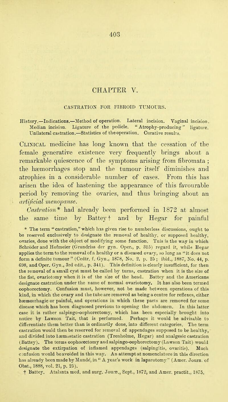 CHAPTER V. CASTRATION FOR FIBROID TUMOURS. History.—Indications.—Method of operation. Lateral incision. Vaginal incision. Median incision. Ligature of the pedicle.  Atrophy-producing  ligature. Unilateral castration.—Statistics of the operation. Curative results. Clinical medicine has long known that the cessation of the female generative existence very frequently brings about a remarkable quiescence of the symptoms arising from fibromata ; the haemorrhages stop and the tumour itself diminishes and atrophies in a considerable number of cases. From this has arisen the idea of hastening the appearance of this favourable period by removing the ovaries, and thus bringing about an i artificial menopause. Castration* had already been performed in 1872 at almost the same time by Batteyt and by Hegar for painful * The term castration, which has given rise to numberless discussions, ought to be reserved exclusively to designate the removal of healthy, or supposed healthy, ovaries, done with the object of modifying some function. Tnis is the way in which Schroder and Hofmeier (Grundriss der gyn. Oper., p. 315) regard it, while Hegar applies the term to the removal of a healthy or a diseased ovary, so long as it does not form a definite tumour (Cedtr. f. Gyn., 1878, No. 2, p. 25 ; ibid., 1887, No. 44, p. G98, and Oper. Gyn., 3rd edit., p. 341). This definition is clearly insufficient, for then the removal of a small cyst must be called by turns, castration when it is the size of the fist, ovariotomy when it is of the size of the head. Battey and the Americans designate castration under the name of normal ovariotomy. It has also been termed oophorectomy. Confusion must, however, not be made between operations of this kind, in which the ovary and the tube are removed as being a centre for reflexes, either hsemoirhagic or painful, and operations in which these parts are removed for some disease which has been diagnosed previous to opening the abdomen. In this latter case it is rather salpingo-oophorectomy, which has been especially brought into notice by Lawson Tait, that is performed. Perhaps it would be advisable to differentiate them better than is ordinarily done, into different categories. The term castration would then be reserved for removal of appendages supposed to be healthy, and divided into Lasmustatic castration (Trenholme, Hegar) and analgesic castration (Battey). The terms oophorectomy and salpingo-oophorectomy (Lawson Tait) would designate the extirpation of inflamed appendages (salpingitis, ovaritis). Much c infusion would be avoided in this way. An attempt at nomenclature in this direction has already been made by Munde', in  A year's work in laparotomy  (Amer. Journ. of Obst, 1888, vol. 21, p. 25). t Battey. Atalanta med. and surg. Journ., Sept., 1S72, and Amer. practit., 1875.