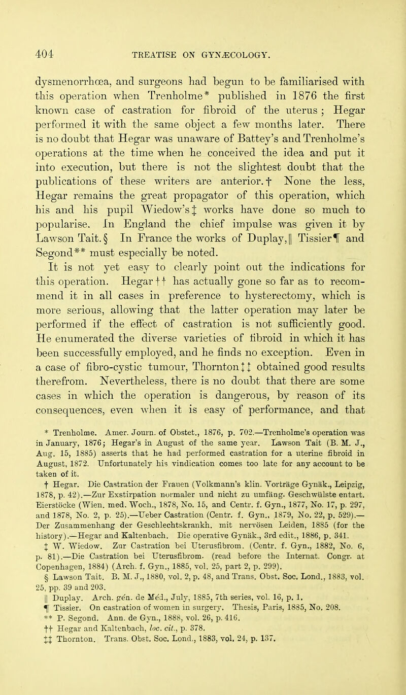 dysmenorrhcea, and surgeons had begun to be familiarised with this operation when Trenholme* published in 1876 the first known case of castration for fibroid of the uterus ; Hegar performed it with the same object a few months later. There is no doubt that Hegar was unaware of Battey's and Trenholme's operations at the time when he conceived the idea and put it into execution, but there is not the slightest doubt that the publications of these writers are anterior, t None the less, Hegar remains the great propagator of this operation, which his and his pupil Wiedow'sJ works have done so much to popularise. In England the chief impulse was given it by Lawson Tait. § In France the works of Duplay,|| TissierIF and Segond** must especially be noted. It is not yet easy to clearly point out the indications for this operation. Hegar f t has actually gone so far as to recom- mend it in all cases in preference to hysterectomy, which is more serious, allowing that the latter operation may later be performed if the effect of castration is not sufficiently good. He enumerated the diverse varieties of fibroid in which it has been successfully employed, and he finds no exception. Even in a case of fibro-cystic tumour, Thornton J t obtained good results therefrom. Nevertheless, there is no doubt that there are some cases in which the operation is dangerous, by reason of its consequences, even when it is easy of performance, and that * Trenholme. Amer. Journ. of Obstet., 1876, p. 702.—Trenholme's operation was in January, 1876; Hegar's in August of the same year. Lawson Tait (B. M. J., Aug. 15, 1885) asserts that he had performed castration for a uterine fibroid in August, 1872. Unfortunately his vindication comes too late for any account to be taken of it. t Hegar. Die Castration der Frauen (Volkmann's klin. Vortriige Gynak., Leipzig, 1878, p. 42).—Zur Exstirpation normaler und nicht zu umfiing. Geschwiilste entart. Eierstocke (Wien. med. Woch., 1878, No. 15, and Centr. f. Gyn., 1877, No. 17, p. 297, and 1878, No. 2, p. 25).—Ueber Castration (Centr. f. Gyn., 1879, No. 22, p. 529).— Der Zusammenhang der Geschlechtskrankh. mit nervosen Leiden, 1885 (for the history).—Hegar and Kaltenbach. Die operative Gyniik., 3rd edit., 1886, p. 341. % W. Wiedow. Zur Castration bei Uterusfibrom. (Centr. f. Gyn., 1882, No. 6, p. 81).—Die Castration bei Uterusfibrom. (read before the Internat. Congr. at Copenhagen, 1884) (Arch. f. Gyn., 1885, vol. 25, part 2, p. 299). § Lawson Tait. B. M. J., 1880, vol. 2, p. 48, and Trans. Obst. Soc. Lond., 1883, vol. 25, pp. 39 and 203. || Duplay. Arch. ge'n. de Mod., July, 1885, 7th series, vol. 16, p. 1. Tissier. On castration of women in surgery. Thesis, Paris, 1885, No. 208. ** P. Segond. Ann. de Gyn., 1888, vol. 26, p. 416. tf Hegar and Kaltenbach, loc. cit., p. 378. Xt Thornton. Trans. Obst. Soc. Lond., 1883, vol. 24, p. 137.
