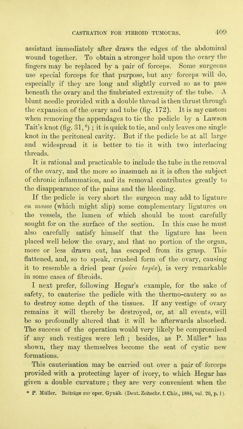 assistant immediately after draws the edges of the abdominal wound together. To obtain a stronger hold upon the ovary the fingers may be replaced by a pair of forceps. Some surgeons use special forceps for that purpose, but any forceps will do, especially if they are long and slightly curved so as to pass beneath the ovary and the fimbriated extremity of the tube. A blunt needle provided with a double thread is then thrust through the expansion of the ovary and tube (fig. 172). It is my custom when removing the appendages to tie the pedicle by a Lawson Tait's knot (fig. 81,6) ; it is quick to tie, and only leaves one single knot in the peritoneal cavity. But if the pedicle be at all large and widespread it is better to tie it with two interlacing threads. It is rational and practicable to include the tube in the removal of the ovary, and the more so inasmuch as it is often the subject of chronic inflammation, and its removal contributes greatly to the disappearance of the pains and the bleeding. If the pedicle is very short the surgeon may add to ligature en masse (which might slip) some complementary ligatures on the vessels, the lumen of which should be most carefully sought for on the surface of the section. In this case he must also carefully satisfy himself that the ligature has been placed well below the ovary, and that no portion of the organ, more or less drawn out, has escaped from its grasp. This flattened, and, so to speak, crushed form of the ovary, causing it to resemble a dried pear (-poire tapie), is very remarkable in some cases of fibroids. I next prefer, following Hegar's example, for the sake of safety, to cauterise the pedicle with the thermo-cautery so as to destroy some depth of the tissues. If any vestige of ovary remains it will thereby be destroyed, or, at all events, will be so profoundly altered that it will be afterwards absorbed. The success of the operation would very likely be compromised if any such vestiges were left ; besides, as P. Miiller* has shown, they may themselves become the seat of cystic new formations. This cauterisation may be carried out over a pair of forceps provided with a protecting layer of ivory, to which Hegar has given a double curvature; they are very convenient when the * P. Miiller. Beitriige zur oper. Gyniik. (Deut. Zeitschr. f. Chir., 1884, vol. 20, p. 1).