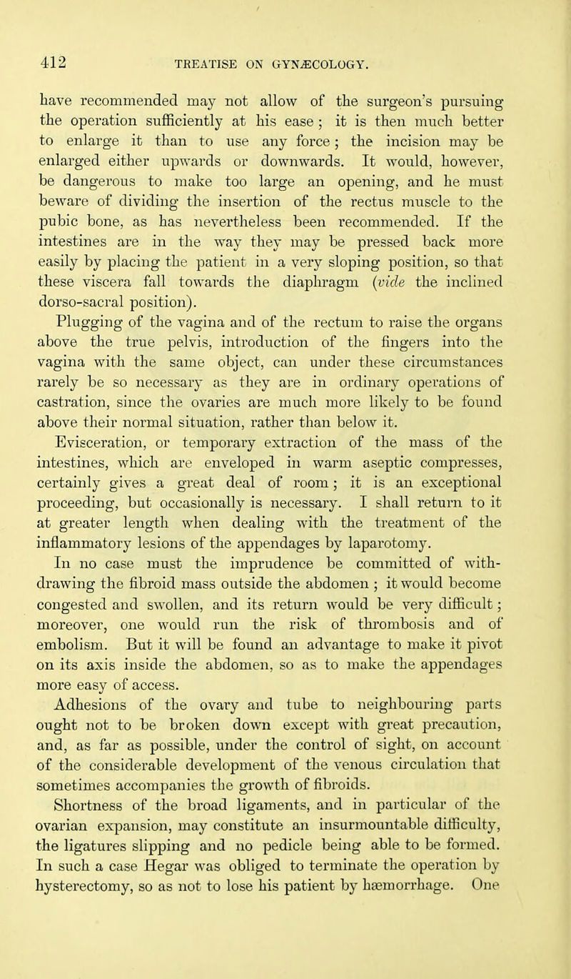 have recommended may not allow of the surgeon's pursuing the operation sufficiently at his ease ; it is then much better to enlarge it than to use any force; the incision may be enlarged either upwards or downwards. It would, however, be dangerous to make too large an opening, and he must beware of dividing the insertion of the rectus muscle to the pubic bone, as has nevertheless been recommended. If the intestines are in the way they may be pressed back more easily by placing the patient in a very sloping position, so that these viscera fall towai'ds the diaphragm (vide the inclined dorso-sacral position). Plugging of the vagina and of the rectum to raise the organs above the true pelvis, introduction of the fingers into the vagina with the same object, can under these circumstances rarely be so necessary as they are in ordinary operations of castration, since the ovaries are much more likely to be found above their normal situation, rather than below it. Evisceration, or temporary extraction of the mass of the intestines, which are enveloped in warm aseptic compresses, certainly gives a great deal of room; it is an exceptional proceeding, but occasionally is necessary. I shall return to it at greater length when dealing with the treatment of the inflammatory lesions of the appendages by laparotomy. In no case must the imprudence be committed of with- drawing the fibroid mass outside the abdomen ; it would become congested and swollen, and its return would be very difficult; moreover, one would run the risk of thrombosis and of embolism. But it will be found an advantage to make it pivot on its axis inside the abdomen, so as to make the appendages more easy of access. Adhesions of the ovary and tube to neighbouring parts ought not to be broken down except with great precaution, and, as far as possible, under the control of sight, on account of the considerable development of the venous circulation that sometimes accompanies the growth of fibroids. Shortness of the broad ligaments, and in particular of the ovarian expansion, may constitute an insurmountable difficulty, the ligatures slipping and no pedicle being able to be formed. In such a case Hegar was obliged to terminate the operation by hysterectomy, so as not to lose his patient by haemorrhage. One