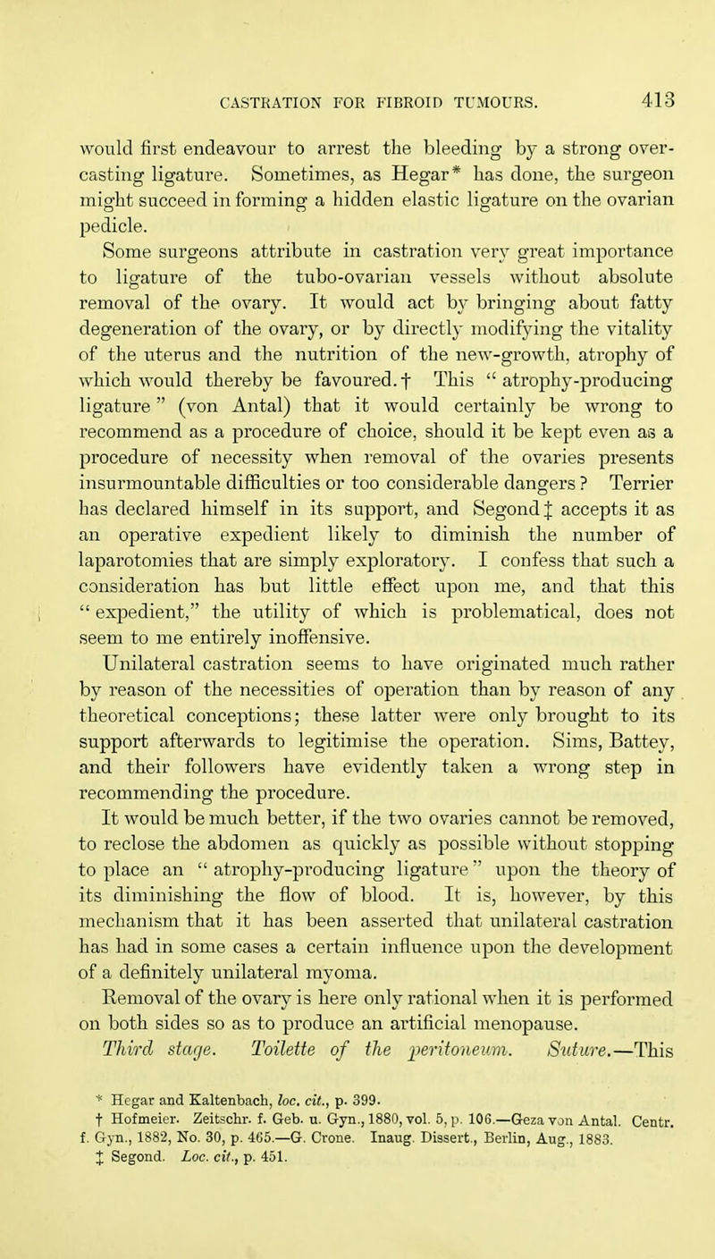 would first endeavour to arrest the bleeding by a strong over- casting ligature. Sometimes, as Hegar* has done, the surgeon might succeed in forming a hidden elastic ligature on the ovarian pedicle. Some surgeons attribute in castration very great importance to ligature of the tubo-ovarian vessels without absolute removal of the ovary. It would act by bringing about fatty degeneration of the ovary, or by directly modifying the vitality of the uterus and the nutrition of the new-growth, atrophy of which would thereby be favoured, f This atrophy-producing ligature (von Antal) that it would certainly be wrong to recommend as a procedure of choice, should it be kept even as a procedure of necessity when removal of the ovaries presents insurmountable difficulties or too considerable dangers ? Terrier has declared himself in its support, and SegondJ accepts it as an operative expedient likely to diminish the number of laparotomies that are simply exploratory. I confess that such a consideration has but little effect upon me, and that this  expedient, the utility of which is problematical, does not seem to me entirely inoffensive. Unilateral castration seems to have originated much rather by reason of the necessities of operation than by reason of any theoretical conceptions; these latter were only brought to its support afterwards to legitimise the operation. Sims, Battey, and their followers have evidently taken a wrong step in recommending the procedure. It would be much better, if the two ovaries cannot be removed, to reclose the abdomen as quickly as possible without stopping to place an  atrophy-producing ligature upon the theory of its diminishing the flow of blood. It is, however, by this mechanism that it has been asserted that unilateral castration has had in some cases a certain influence upon the development of a definitely unilateral myoma. Removal of the ovary is here only rational when it is performed on both sides so as to produce an artificial menopause. Third stage. Toilette of the peritoneum. Suture.—This * Hegar and Kaltenbach, he, cit., p. 399. f Hofmeier. Zeitschr. f. Geb. u. Gyn., 1880, vol. 5, p. 106.—Geza von Antal. Centr. f. Gyn., 1882, No. 30, p. 465.—G. Crone. Inaug. Dissert., Berlin, Aug., 1883. X Segond. Loc. cit., p. 451.