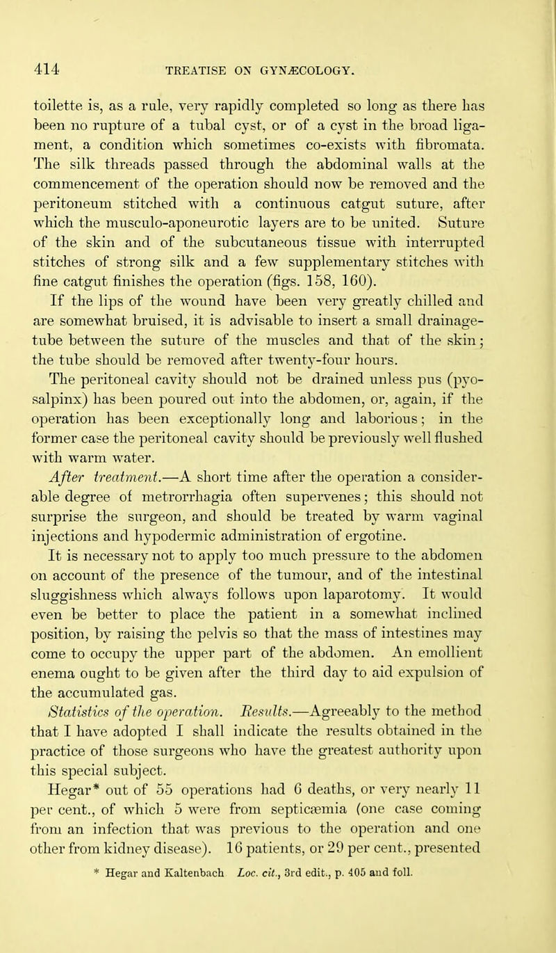 toilette is, as a rale, very rapidly completed so long as there has been no rupture of a tubal cyst, or of a cyst in the broad liga- ment, a condition which sometimes co-exists with fibromata. The silk threads passed through the abdominal walls at the commencement of the operation should now be removed and the peritoneum stitched with a continuous catgut suture, after which the musculo-aponeurotic layers are to be united. Suture of the skin and of the subcutaneous tissue with interrupted stitches of strong silk and a few supplementary stitches with fine catgut finishes the operation (figs. 158, 160). If the lips of the wound have been very greatly chilled and are somewhat bruised, it is advisable to insert a small drainage- tube between the suture of the muscles and that of the skin; the tube should be removed after twenty-four hours. The peritoneal cavity should not be drained unless pus (pyo- salpinx) has been poured out into the abdomen, or, again, if the operation has been exceptionally long and laborious; in the former case the peritoneal cavity should be previously well flushed with warm water. After treatment.—A short time after the operation a consider- able degree of metrorrhagia often supervenes; this should not surprise the surgeon, and should be treated by warm vaginal injections and hypodermic administration of ergotine. It is necessary not to apply too much pressure to the abdomen on account of the presence of the tumour, and of the intestinal sluggishness which always follows upon laparotomy. It would even be better to place the patient in a somewhat inclined position, by raising the pelvis so that the mass of intestines may come to occupy the upper part of the abdomen. An emollient enema ought to be given after the third day to aid expulsion of the accumulated gas. Statistics of the operation. Results.—Agreeably to the method that I have adopted I shall indicate the results obtained in the practice of those surgeons who have the greatest authority upon this special subject. Hegar* out of 55 operations had 6 deaths, or very nearly 11 per cent., of which 5 were from septicaemia (one case coming from an infection that was previous to the operation and one other from kidney disease). 16 patients, or 29 per cent., presented * Hegar and Kaltenbach Loc. ext., 3rd edit., p. 405 and foil.