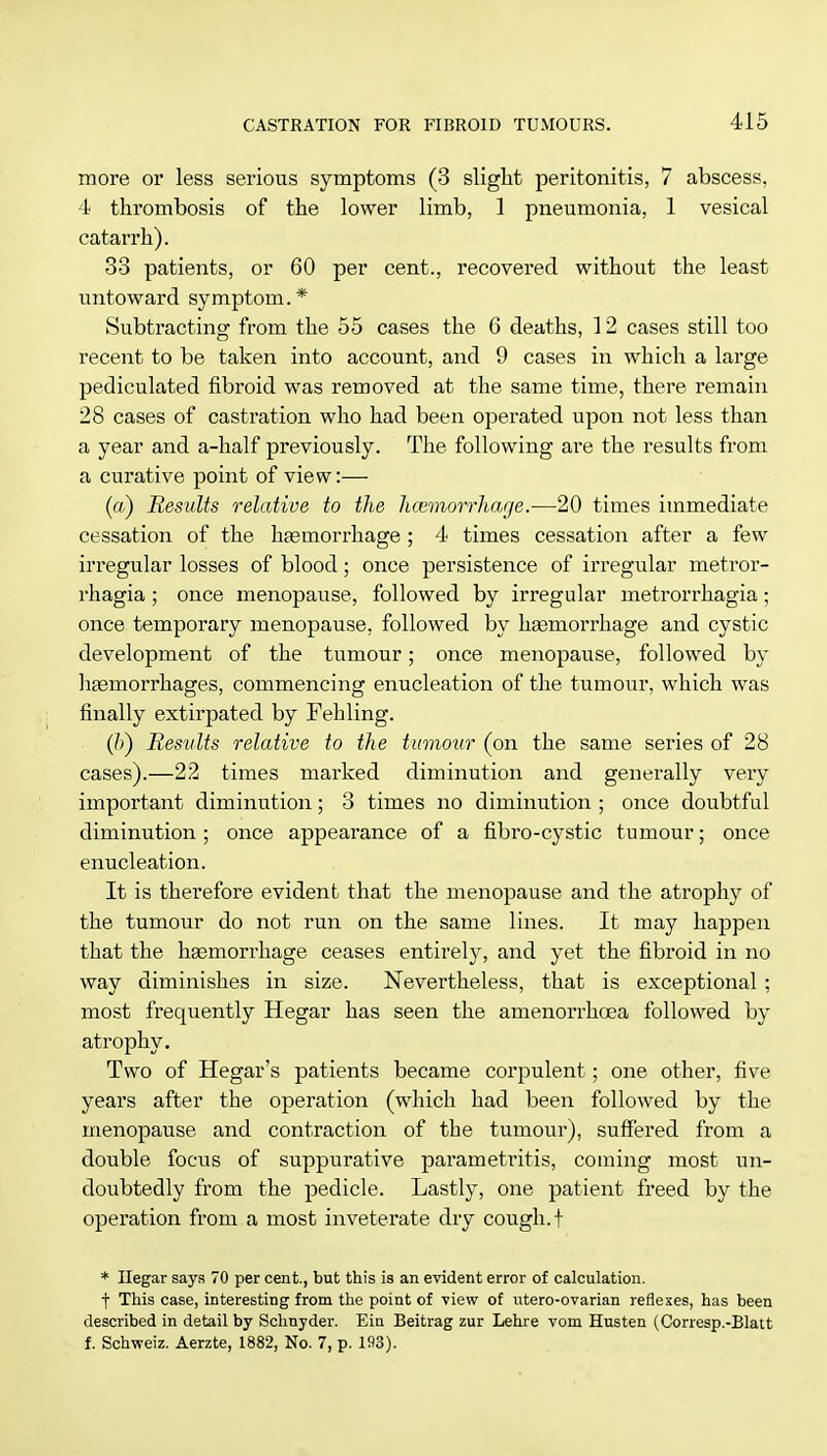 more or less serious symptoms (3 slight peritonitis, 7 abscess, 4 thrombosis of the lower limb, 1 pneumonia, 1 vesical catarrh). 38 patients, or 60 per cent., recovered without the least untoward symptom.* Subtracting from the 55 cases the 6 deaths, 12 cases still too recent to be taken into account, and 9 cases in which a large pediculated fibroid was removed at the same time, there remain 28 cases of castration who had been operated upon not less than a year and a-half previously. The following are the results from a curative point of view:— (a) Results relative to the licemorrhac/e.-—-20 times immediate cessation of the haemorrhage ; 4 times cessation after a few irregular losses of blood; once persistence of irregular metror- rhagia ; once menopause, followed by irregular metrorrhagia; once temporary menopause, followed by haemorrhage and cystic development of the tumour; once menopause, followed by haemorrhages, commencing enucleation of the tumour, which was finally extirpated by Fehling. (6) Results relative to the tumour (on the same series of 28 cases).—22 times marked diminution and generally very important diminution; 3 times no diminution ■ once doubtful diminution; once appearance of a fibro-cystic tumour; once enucleation. It is therefore evident that the menopause and the atrophy of the tumour do not run on the same lines. It may happen that the haemorrhage ceases entirely, and yet the fibroid in no way diminishes in size. Nevertheless, that is exceptional : most frequently Hegar has seen the amenorrhcea followed by atrophy. Two of Hegar's patients became corpulent; one other, five years after the operation (which had been followed by the menopause and contraction of the tumour), suffered from a double focus of suppurative parametritis, coming most un- doubtedly from the pedicle. Lastly, one patient freed by the operation from a most inveterate dry cough, t * Ilegar says 70 per cent., but this is an evident error of calculation. t This case, interesting from the point of view of utero-ovarian reflexes, has been described in detail by Schnyder. Eiu Beitrag zur Lehre vom Husten (Corresp.-Blatt f. Schweiz. Aerzte, 1882, No. 7, p. 193).