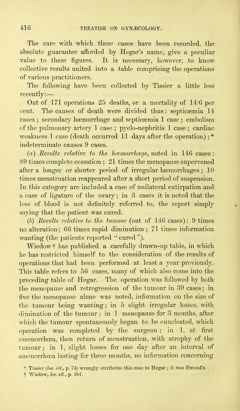 The care with which these cases have been recorded, the absolute guarantee afforded by Hegar's name, give a peculiar value to these figures. It is necessary, however, to know collective results united into a table comprising the operations of various practitioners. The following have been collected by Tissier a little less recently:— Out of 171 operations 25 deaths, or a mortality of 14*6 per cent. The causes of death were divided thus: septicaemia 14 cases ; secondary haemorrhage and septicaemia 1 case ; embolism of the pulmonary artery 1 case ; pyelo-nephritis 1 case ; cardiac weakness 1 case (death occurred 11 days after the operation) ; * indeterminate causes 9 cases. (a) Results relative to the hcemorrhage, noted in 146 cases : 89 times complete cessation ; 21 times the menopause supervened after a longer or shorter period of irregular haemorrhages ; 10 times menstruation reappeared after a short period of suspension. In this category are included a case of unilateral extirpation and a case of ligature of the ovary; in 3 cases it is noted that the loss of blood is not definitely referred to, the report simply saying that the patient was cured. (b) Results relative to the tumour (out of 146 cases): 9 times no alteration; 66 times rapid diminution ; 71 times information wanting (the patients reported  cured ). Wiedow t has published a carefully drawn-up table, in which he has restricted himself to the consideration of the results of operations that had been performed at least a year previously. This table refers to 56 cases, many of which also come into the preceding table of Hegar. The operation was followed by both the menopause and retrogression of the tumour in 39 cases; in five the menopause alone was noted, information on the size of the tumour being wanting; in 5 slight irregular losses, with diminution of the tumour ; in 1 menopause for 3 months, after which the tumour spontaneously began to be enucleated, which operation was completed by the surgeon ; in 1, at first nmenorrhcea, then return of menstruation, with atrophy of the tumour ; in 1, slight losses for one clay after an interval of amenorrhcea lasting for three months, no information concerning * Tissier (loc. cit., p. 74) wrongly attributes this case to Hegar ; it was Freund's. f Wiedow, loc. cit., p. 301.