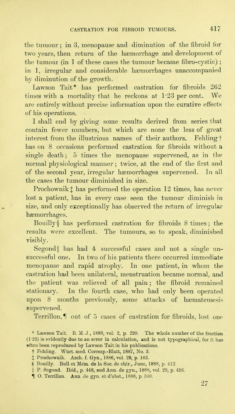 the tumour ; in 8, menopause and diminution of the fibroid for two years, then return of the haemorrhage and development of the tumour (in 1 of these cases the tumour became fibro-cystic) ; in 1, irregular and considerable haemorrhages unaccompanied by diminution of the growth. Lawson Tait* has performed castration for fibroids 262 times with a mortality that he reckons at 1*23 per cent. We are entirely without precise information upon the curative effects of his operations. I shall end by giving some results derived from series that contain fewer numbers, but which are none the less of great interest from the illustrious names of their authors. Fehlingt has on 8 occasions performed castration for fibroids without a single death; 5 times the menopause supervened, as in the normal physiological manner ; twice, at the end of the first and of the second year, irregular haemorrhages supervened. In all the cases the tumour diminished in size. Prochownik J has performed the operation 12 times, has never lost a patient, has in every case seen the tumour diminish in size, and only exceptionally has observed the return of irregular haemorrhages. Bouilly § has performed castration for fibroids 8 times; the results were excellent. The tumours, so to speak, diminished visibly. Segond|| has had 4 successful cases and not a single un- successful one. In two of his patients there occurred immediate menopause and rapid atrophy. In one patient, in whom the castration had been unilateral, menstruation became normal, and the patient was relieved of all pain; the fibroid remained stationary. In the fourth case, who had only been operated upon 8 months previously, some attacks of haBmatemesis supervened. Terrillon,^ out of 5 cases of castration for fibroids, lost one * Lawson Tait. B. M. J., 1889, vol. 2, p. 299. The whole number of the fraction (123) is evidently due to an error in calculation, and is not typographical, for it has eften been reproduced by Lawson Tait in his publications. t Fehling. Wiirt. med. Corresp.-Blatt, 1887, No. 3. j Prochownik. Arch. f. Gyn., 1886, vol. 29, p. 183. § Bouilly. Bull et Mem. de la Soc. de chir., June, 1888, p. 412. II P. Segond. Ibid., p. 448, and Ann. de gyn., 1888, vol. 29, p. 416. f O. Terrillon. Ann. de gyn. et d'obst, 1888, p. 340. 27
