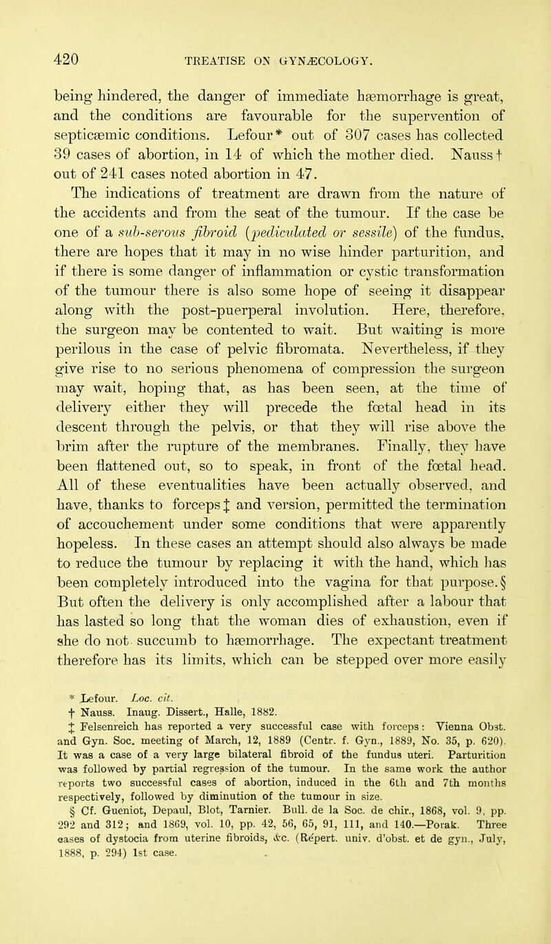 being hindered, the danger of immediate haemorrhage is great, and the conditions are favourable for the supervention of septicaemic conditions. Lefour* out of 307 cases has collected 39 cases of abortion, in 14 of which the mother died. Nauss t out of 241 cases noted abortion in 47. The indications of treatment are drawn from the nature of the accidents and from the seat of the tumour. If the case be one of a sub-serous fibroid (pediculated or sessile) of the fundus, there are hopes that it may in no wise hinder parturition, and if there is some danger of inflammation or cystic transformation of the tumour there is also some hope of seeing it disappear along with the post-puerperal involution. Here, therefore, the surgeon may be contented to wait. But waiting is more perilous in the case of pelvic fibromata. Nevertheless, if they give rise to no serious phenomena of compression the surgeon may wait, hoping that, as has been seen, at the time of delivery either they will precede the foetal head in its descent through the pelvis, or that they will rise above the brim after the rupture of the membranes. Finally, they have been flattened out, so to speak, in front of the foetal head. All of these eventualities have been actually observed, and have, thanks to forceps J and version, permitted the termination of accouchement under some conditions that were apparently hopeless. In these cases an attempt should also always be made to reduce the tumour by replacing it with the hand, which lias been completely introduced into the vagina for that purpose. § But often the delivery is only accomplished after a labour that has lasted so long that the woman dies of exhaustion, even if she do not succumb to haemorrhage. The expectant treatment therefore has its limits, which can be stepped over more easily * Xefour. Loc. cit. f Nauss. Inaug. Dissert., Halle, 1882. J Felsenreich has reported a very successful case with forceps : Vienna Ob3t. and Gyn. Soc. meeting of March, 12, 1889 (Centr. f. Gyn., 1889, No. 35, p. 620). It was a case of a very large bilateral fibroid of the fundus uteri. Parturition was followed by partial regression of the tumour. In the same work the author reports two successful cases of abortion, induced in the 6th and 7th months respectively, followed by diminution of the tumour in size. § Cf. Gueniot, Depaul, Blot, Tarnier. Bull, de la Soc. de chir., 1868, vol. 9, pp. 292 and 312; and 1869, vol. 10, pp. 42, 56, 65, 91, 111, and 140.—Porak. Three eases of dystocia from uterine fibroids, A-c. (Re'pert. univ. d'obst. et de gyn., July, 1888, p. 294) 1st case.