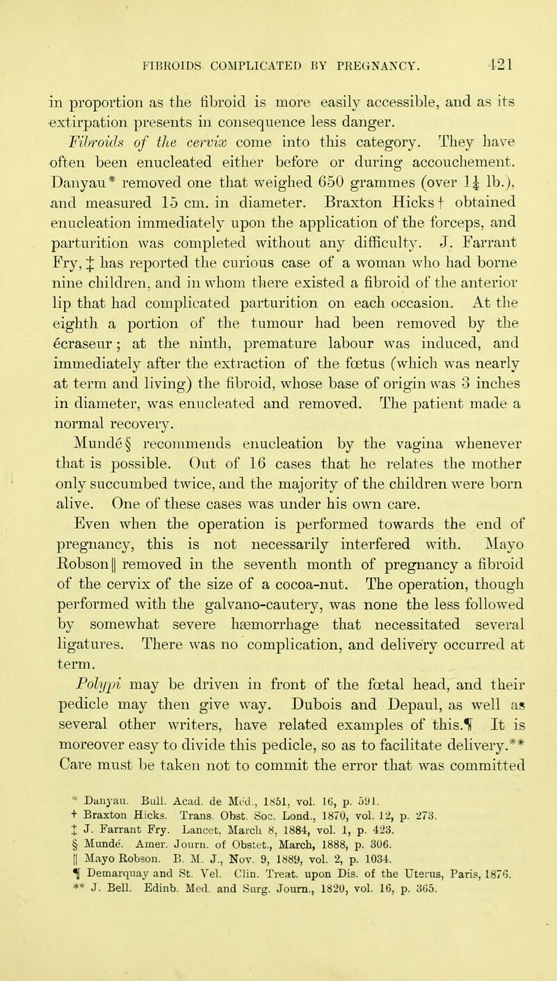 in proportion as the fibroid is more easily accessible, and as its extirpation presents in consequence less danger. Fibroids of the cervix come into this category. They have often been enucleated either before or during accouchement. Danyau* removed one that weighed 650 grammes (over 1| lb.), and measured 15 cm. in diameter. Braxton Hicks f obtained enucleation immediately upon the application of the forceps, and parturition was completed without any difficulty. J. Farrant Fry, J has reported the curious case of a woman who had borne nine children, and in whom there existed a fibroid of the anterior lip that had complicated parturition on each occasion. At the eighth a portion of the tumour had been removed by the ecraseur; at the ninth, premature labour was induced, and immediately after the extraction of the foetus (which was nearly at term and living) the fibroid, whose base of origin was 3 inches in diameter, was enucleated and removed. The patient made a normal recovery. Munde§ recommends enucleation by the vagina whenever that is possible. Out of 16 cases that he relates the mother only succumbed twice, and the majority of the children were born alive. One of these cases was under his own care. Even when the operation is performed towards the end of pregnancy, this is not necessarily interfered with. Mayo Robson|| removed in the seventh month of pregnancy a fibroid of the cervix of the size of a cocoa-nut. The operation, though performed with the galvano-cautery, was none the less followed by somewhat severe haemorrhage that necessitated several ligatures. There was no complication, and delivery occurred at term. Polypi may be driven in front of the foetal head, and their pedicle may then give way. Dubois and Depaul, as well as several other writers, have related examples of this.lf It is moreover easy to divide this pedicle, so as to facilitate delivery.** Care must be taken not to commit the error that was committed * Danyau. Bull. Acad, de Mod., 1851, vol. 16, p. 591. + Braxton Hicks. Trans. Obst. Soc. Lond., 1870, vol. 12, p. 273. X J- Farrant Fry. Lancet. March 8, 1884, vol. 1, p. 423. § Munde. Amer. Journ. of Obstet, March, 1888, p. 306. [| Mayo Robson. B. M. J., Nov. 9, 1889, vol. 2, p. 1034. f Demarquay and St. Vel. Clin. Treat, upon Dis. of the Uterus, Paris, 1876.