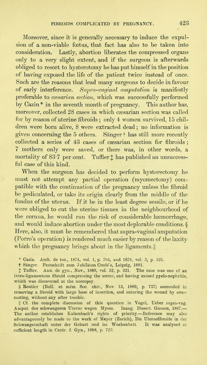 Moreover, since it is generally necessary to induce the expul- sion of a non-viable foetus, that fact has also to be taken into consideration. Lastly, abortion liberates the compressed organs only to a very slight extent, and if the surgeon is afterwards obliged to resort to hysterotomy he has put himself in the position of having exposed the life of the patient twice instead of once. Such are the reasons that lead many surgeons to decide in favour of early interference. Supra-vaginal amputation is manifestly preferable to ccesarian section, which was successfully performed by Cazin* in the seventh month of pregnancy. This author has, moreover, collected 28 cases in which ctesarian section was called for by reason of uterine fibroids ; only 4 women survived, 15 chil- dren were born alive, 8 were extracted dead; no information is given concerning the 5 others. Sanger f has still more recently collected a series of 43 cases of csesarian section for fibroids ; 7 mothers only were saved, or there was, in other words, a mortality of 83-7 per cent. Tuffier J has published an unsuccess- ful case of this kind. When the surgeon has decided to perform hysterectomy he must not attempt any partial operation (myomectomy) com- patible with the continuation of the pregnancy unless the fibroid be pediculated, or take its origin clearly from the middle of the fundus of the uterus. If it be in the least degree sessile, or if he were obliged to cut the uterine tissues in the neighbourhood of the cornua, he would run the risk of considerable haemorrhage, and would induce abortion under the most deplorable conditions. § Here, also, it must be remembered that supra-vaginal amputation (Porro's operation) is rendered much easier by reason of the laxity which the pregnancy brings about in the ligaments. || * Caziii. Arch, de toe, 1874, vol. 1, p. 704, and 1876, vol. 3, p. 321. t Sanger. Festschrift zum Jubilaum Credo's, Leipzig, 1881. X Tuffier. Ann. de gyn., Nov., 1889, vol. 32, p. 321. The case was one of an intra-ligamentous fibroid compressing the ureter, and having caused pyelo-nephritis, which was discovered at the necropsy. § Routier (Bull, et mem. Soc. chir., Nov. 13, 1889, p. 727) succeeded in removing a fibroid with large base of insertion, and suturing the wound by over- casting, without any after trouble. || Cf. the complete discussion of this question in Vogel, Ueber supra-vag. Amput. des schwangeren Uterus wegen Myom. Inaug. Dissert. Giessen, 1887.— The author establishes Kaltenbach's rights of priority.—Reference may also advantageously be made to the work of Meyer (Zurich), Die TJterusfibroide in der Schwangerschaft unter der Geburt und im Wochenbett. It was analysed at sufficient length in Centr. f. Gyn., 1888, p. 723.