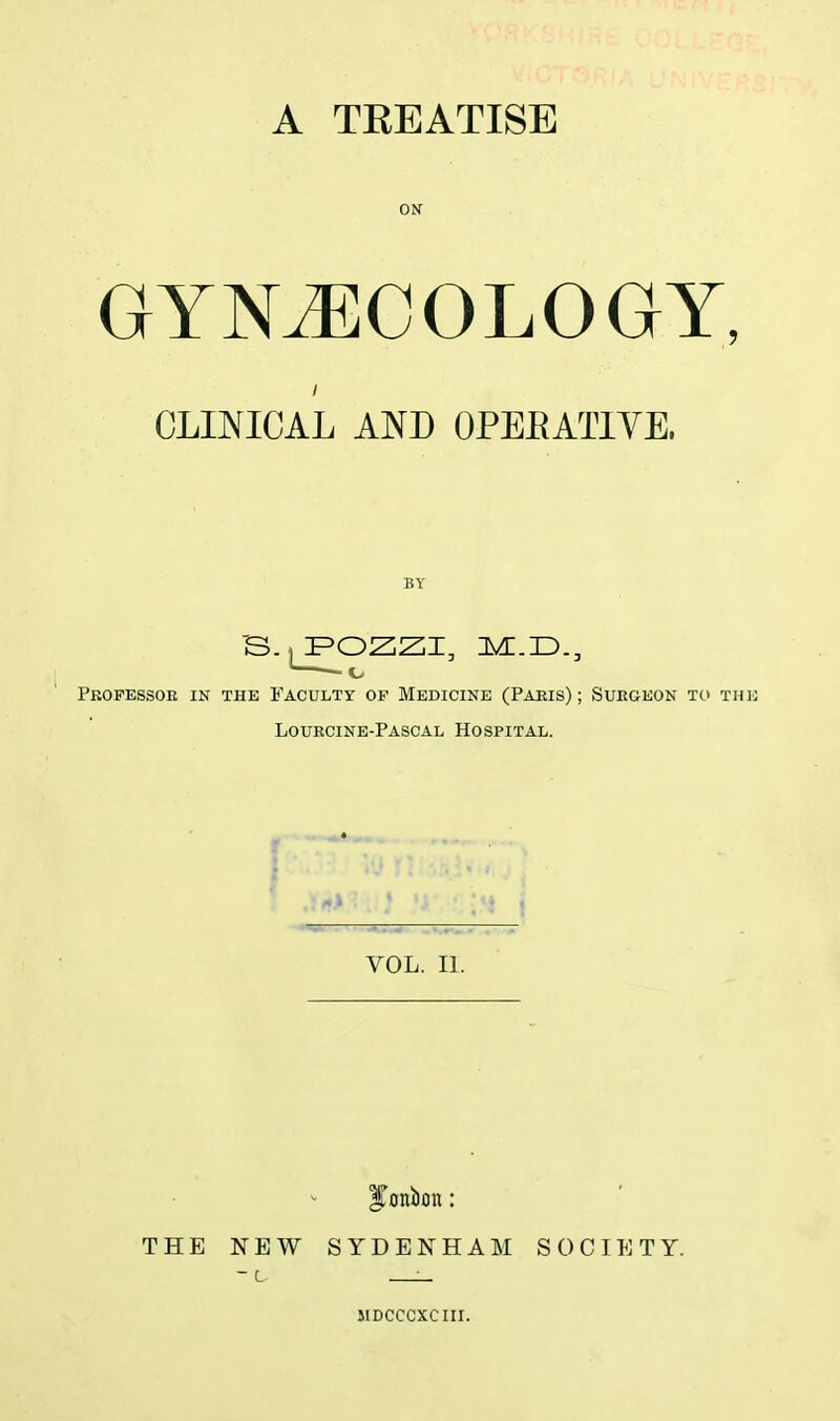 A TEEATISE ON GYNAECOLOGY, CLINICAL AND OPERATIVE, BY B-^pozzi, immd., ——1> Professor in the Faculty of Medicine (Paris) ; Surgeon to the Lourcine-Pascal Hospital. VOL. II. ITonixm: THE NEW SYDENHAM SOCIETY. MDCCCXCIH.