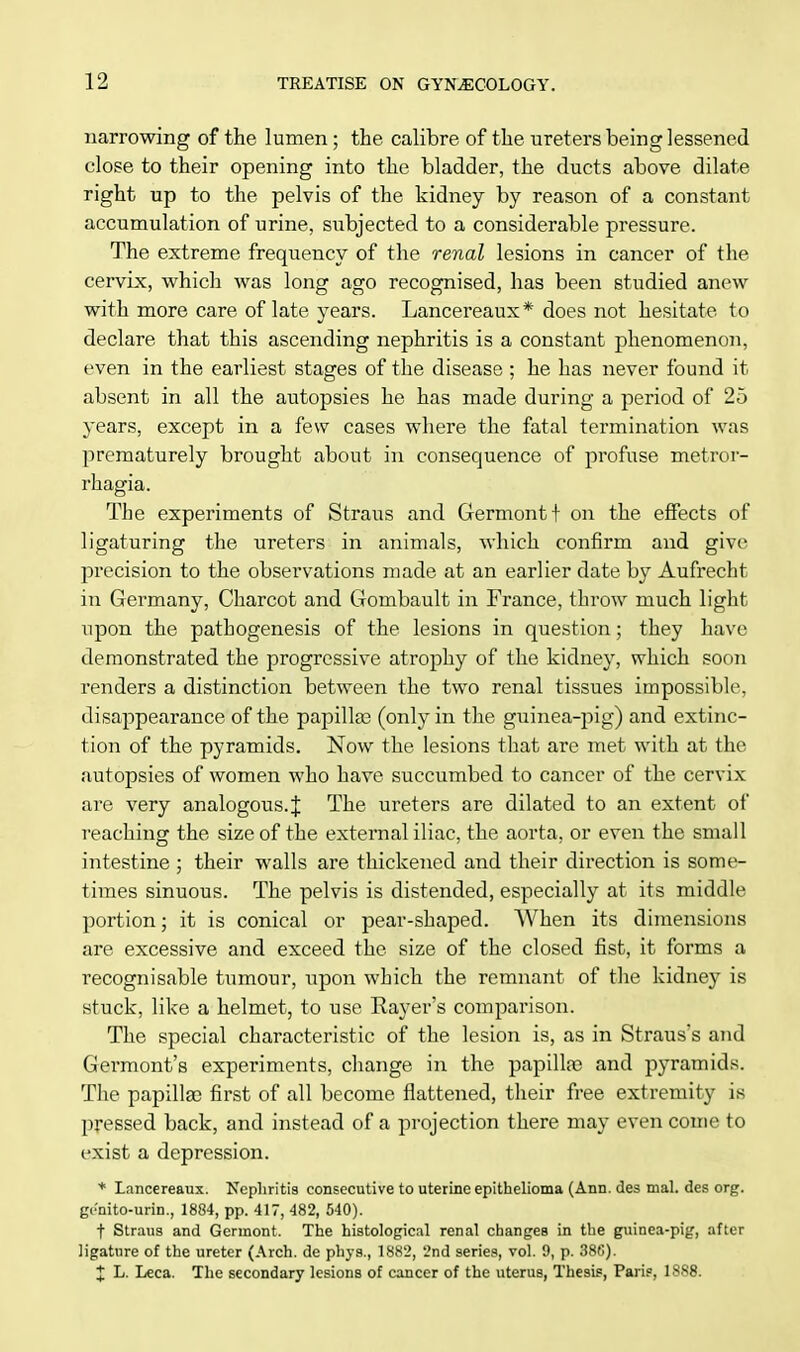 narrowing of the lumen; the calibre of the ureters being lessened close to their opening into the bladder, the ducts above dilate right up to the pelvis of the kidney by reason of a constant accumulation of urine, subjected to a considerable pressure. The extreme frequency of the renal lesions in cancer of the cervix, which was long ago recognised, has been studied anew with more care of late years. Lancereaux* does not hesitate to declare that this ascending nephritis is a constant phenomenon, even in the earliest stages of the disease ; he has never found it absent in all the autopsies he has made during a period of 25 years, except in a few cases where the fatal termination was prematurely brought about in consequence of profuse metror- rhagia. The experiments of Straus and Germontf on the effects of ligaturing the ureters in animals, which confirm and give precision to the observations made at an earlier date by Aufrecht in Germany, Charcot and Gombault in France, throw much light upon the pathogenesis of the lesions in question; they have demonstrated the progressive atrophy of the kidney, which soon renders a distinction between the two renal tissues impossible, disappearance of the papilla? (only in the guinea-pig) and extinc- tion of the pyramids. Now the lesions that are met with at the autopsies of women who have succumbed to cancer of the cervix are very analogous.% The ureters are dilated to an extent of reaching the size of the external iliac, the aorta, or even the small intestine ; their walls are thickened and their direction is some- times sinuous. The pelvis is distended, especially at its middle portion; it is conical or pear-shaped. When its dimensions are excessive and exceed the size of the closed fist, it forms a recognisable tumour, upon which the remnant of the kidney is stuck, like a helmet, to use Rayer's comparison. The special characteristic of the lesion is, as in Strauss and Germont's experiments, change in the papilla? and pyramids. The papilla? first of all become flattened, their free extremity is pressed back, and instead of a projection there may even come to exist a depression. * Lancereaux. Nephritis consecutive to uterine epithelioma (Ann. des mal. des org. ge'nito-urin., 1884, pp. 417, 482, 540). f Straus and Germont. The histological renal changes in the guinea-pig, after ligature of the ureter (Arch, de phys., 1882, 2nd series, vol. 9, p. 386). X L. Leca. The secondary lesions of cancer of the uterus, Thesis, Paris, 1888.