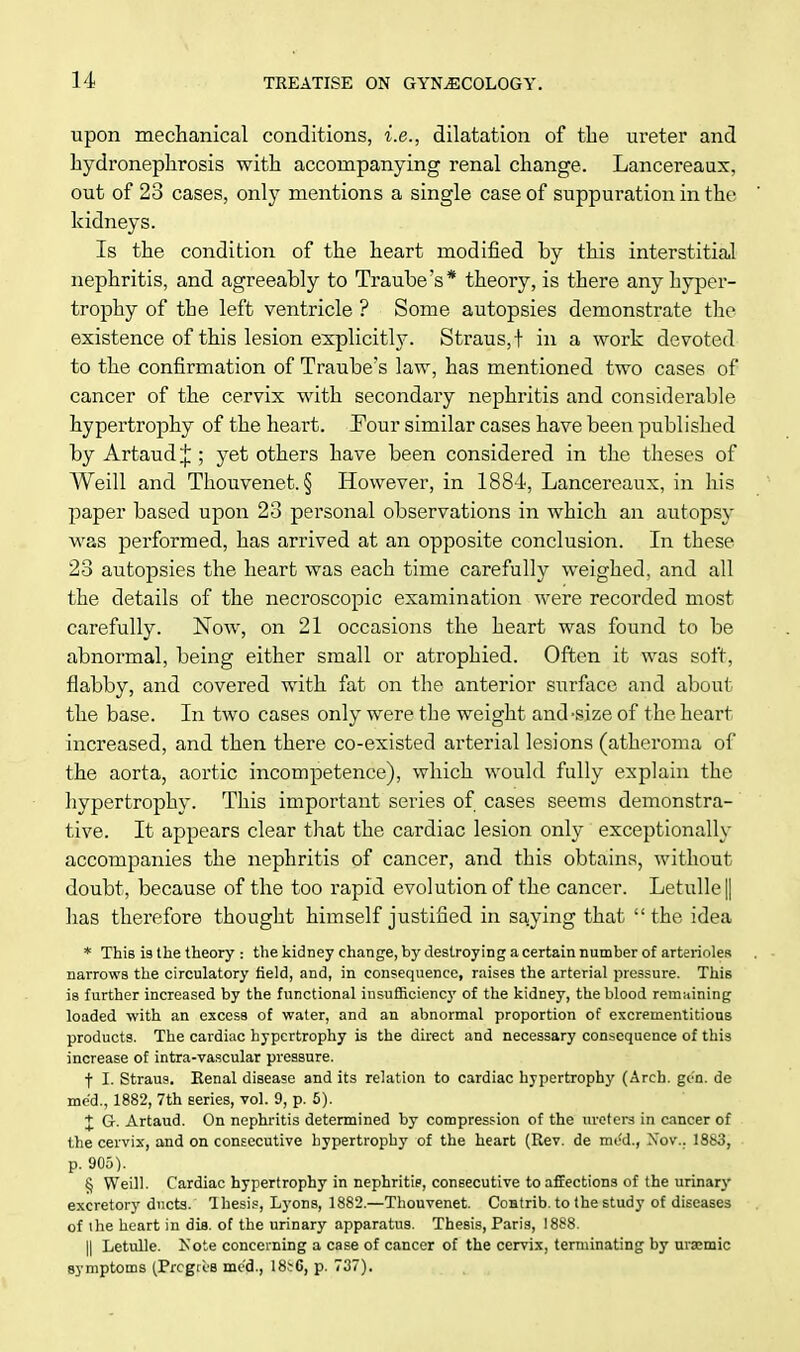 upon mechanical conditions, i.e., dilatation of the ureter and hydronephrosis with accompanying renal change. Lancereaux, out of 23 cases, only mentions a single case of suppuration in the kidneys. Is the condition of the heart modified by this interstitial nephritis, and agreeably to Traube's* theory, is there any hyper- trophy of the left ventricle ? Some autopsies demonstrate the existence of this lesion explicitly. Straus,! in a work devoted to the confirmation of Traube's law, has mentioned two cases of cancer of the cervix with secondary nephritis and considerable hypertrophy of the heart. Tour similar cases have been published by Artaud J ; yet others have been considered in the theses of Weill and Thouvenet. § However, in 1884, Lancereaux, in his paper based upon 23 personal observations in which an autopsy was performed, has arrived at an opposite conclusion. In these 23 autopsies the heart was each time carefully weighed, and all the details of the necroscopic examination were recorded most carefully. Now, on 21 occasions the heart was found to be abnormal, being either small or atrophied. Often it was soft, flabby, and covered with fat on the anterior surface and about the base. In two cases only were the weight and'Size of the heart increased, and then there co-existed arterial lesions (atheroma of the aorta, aortic incompetence), which would fully explain the hypertrophy. This important series of cases seems demonstra- tive. It appears clear that the cardiac lesion only exceptionally accompanies the nephritis of cancer, and this obtains, without doubt, because of the too rapid evolution of the cancer. Letulle|| has therefore thought himself justified in saying that the idea * This is the theory : the kidney change, by destroying a certain number of arterioles narrows the circulatory field, and, in consequence, raises the arterial pressure. This is further increased by the functional insufficiency of the kidney, the blood remaining loaded with an excess of water, and an abnormal proportion of excrementitious products. The cardiac hypertrophy is the direct and necessary consequence of this increase of intra-vascular pressure. f I. Straus. Renal disease and its relation to cardiac hypertrophy (Arch. gen. de me'd., 1882, 7th series, vol. 9, p. 5). | G. Artaud. On nephritis determined by compression of the ureters in cancer of the cervix, and on consecutive hypertrophy of the heart (Rev. de mod., Nov.. 1883, p. 905). § Weill. Cardiac hypertrophy in nephritis, consecutive to affections of the urinary excretory ducts. Thesis, Lyons, 1882.—Thouvenet. Contrib. to the study of diseases of the heart in difl. of the urinary apparatus. Thesis, Paris, 1888. || Letulle. Note concerning a case of cancer of the cervix, terminating by uraemic symptoms (Prcgri'B med., 18t6, p. 737).