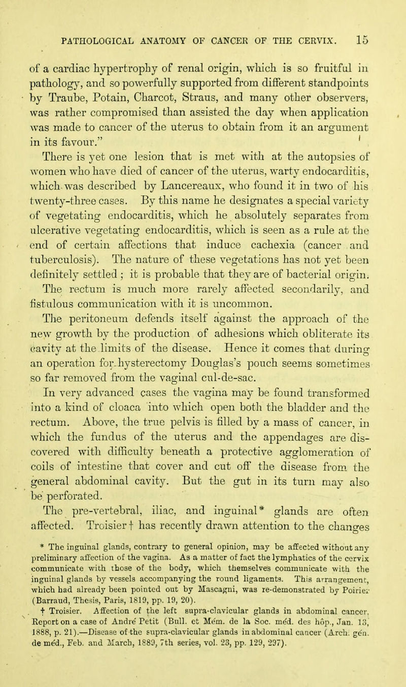 of a cardiac hypertrophy of renal origin, which is so fruitful in pathology, and so powerfully supported from different standpoints by Traube, Potain, Charcot, Straus, and many other observers, was rather compromised than assisted the day when application was made to cancer of the uterus to obtain from it an argument in its favour. 1 There is yet one lesion that is met with at the autopsies of women who have died of cancer of the uterus, warty endocarditis, which, was described by Lancereaux, who found it in two of his twenty-three cases. By this name he designates a special variety of vegetating endocarditis, which he absolutely separates from ulcerative vegetating endocarditis, which is seen as a rule at the end of certain affections that induce cachexia (cancer and tuberculosis). The nature of these vegetations has not yet been definitely settled ; it is probable that they are of bacterial origin. The rectum is much more rarely affected secondarily, and fistulous communication with it is uncommon. The peritoneum defends itself against the approach of the new growth by the production of adhesions which obliterate its cavity at the .limits of the disease. Hence it comes that during an operation for. hysterectomy Douglas's pouch seems sometimes so far removed from the vaginal cul-de-sac. In very advanced cases the vagina may be found transformed into a kind of cloaca into which open both the bladder and the rectum. Above, the true pelvis is filled by a mass of cancer, in which the fundus of the uterus and the appendages are dis- covered with difficulty beneath a protective agglomeration of coils of intestine that cover and cut off the disease from the general abdominal cavity. But the gut in its turn may also be' perforated. The pre-vertebral, iliac, and inguinal* glands are often affected. Troisier t has recently drawn attention to the changes * The inguinal glands, contrary to general opinion, may be affected without any preliminary affection of the vagina. As a matter of fact the lymphatics of the cervix communicate with those of the body, which themselves communicate with the inguinal glands by vessels accompanying the round ligaments. This arrangement, which had already been pointed out by Mascagni, was re-demonstrated by Poirie;- (Barraud, Thesis, Paris, 1819, pp. 19, 20). + Troisier. Affection of the left supra-clavicular glands in abdominal cancer. Report on a case of Andre Petit (Bull, et Mem. de la Soc. me'd. des hop., Jan. 13, 1888, p. 21).—Disease of the supra-clavicular glands in abdominal cancer (Arch. ge'n. de me'd., Feb. and March, 1889, 7th series, vol. 23, pp. 129, 297).
