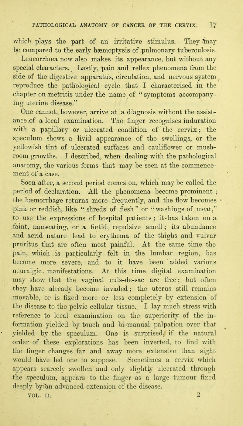 which plays the part of an' irritative stimulus. They 5nay be compared to the early haemoptysis of pulmonary tuberculosis. Leucorrhcea now also makes its appearance, but without any special characters. _ Lastly, pain and reflex phenomena from the side of the digestive apparatus, circulation, and nervous system . reproduce the pathological cycle that I characterised in the chapter on metritis under the name of  symptoms accompany- ing uterine disease. One cannot, however, arrive at a diagnosis without the assist- ance of a local examination. The finger recognises induration with a papillary or ulcerated condition of the cervix; the speculum shows a livid appearance of the swellings, or the yellowish tint of ulcerated surfaces and cauliflower or mush- room growths. I described, when dealing with the pathological anatomy, the various forms that may be seen at the commence- ment of a case. Soon after, a second period comes on, which may be called the period of declaration. All the phenomena become prominent ; the ha3morrhage returns more frequently, and the flow becomes • pink or reddish, like  shreds of flesh or washings of meat, to use the expressions of hospital patients; it-has taken on a, faint, nauseating, or a foetid, repulsive smell; its abundance and acrid nature lead to erythema of the thighs and vulvar pruritus that are often most painful. At the same time the pain, which is particularly felt in the lumbar region, has become more severe, and to it have been added various neuralgic • manifestations. At this time digital examination may show that the vaginal culs-de-sac are free; but often they have already become invaded ; the uterus still remains movable, or is fixed more or less completely by extension of the disease to the pelvic cellular tissue.. I lay much stress with reference to local examination on the superiority of the in- formation yielded by touch and bi-manual palpation over tbat yielded by the speculum. One is surprised,- if the natural order of these explorations has been inverted, to find with the finger changes far and away more extensive than sight would have led one to suppose. Sometimes a cervix which appears scarcely swollen and only slightly ulcerated through the speculum, appears to the finger as a large tumour fixed deeply by'an advanced extension of the disease. vol. n. 2