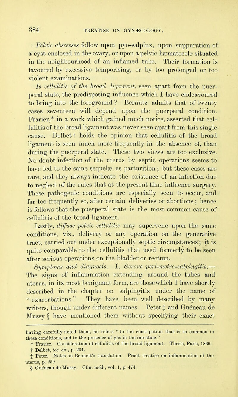 Pelvic abscesses follow upon pyo-salpinx, upon suppuration of a cyst enclosed in the ovary, or upon a pelvic hgematocele situated in the neighbourhood of an inflamed tube. Their formation is favoured by excessive temporising, or by too prolonged or too violent examinations. Is cellulitis of the broad ligament, seen apart from the puer- peral state, the predisposing influence which I have endeavoured to bring into the foreground ? Bernutz admits that of twenty cases seventeen will depend upon the puerperal condition. Frarier,* in a work which gained much notice, asserted that cel- lulitis of the broad ligament was never seen apart from this single cause. Delbetf holds the opinion that cellulitis of the broad ligament is seen much more frequently in the absence of, than during the puerperal state. These two views are too exclusive. No doubt infection of the uterus by septic operations seems to have led to the same sequelae as parturition ; but these cases are rare, and they always indicate the existence of an infection due to neglect of the rules that at the present time influence surgery. These pathogenic conditions are especially seen to occur, and far too frequently so, after certain deliveries or abortions; hence it follows that the puerperal state is the most common cause of cellulitis of the broad ligament. Lastly, diffuse pelvic cellulitis may supervene upon the same conditions, viz., delivery or any operation on the generative tract, carried out under exceptionally septic circumstances; it is quite comparable to the cellulitis that used formerly to be seen after serious operations on the bladder or rectum. Symptoms and diagnosis. I. Serous peri-metro-salpingitis.— The signs of inflammation extending around the tubes and uterus, in its most benignant form, are those which I have shortly described in the chapter on salpingitis under the name of  exacerbations/' They have been well described by many writers, though under different names. Peter J and Gueneau de Mussy § have mentioned them without specifying their exact having carefully noted them, he refers  to the constipation that is so common in these conditions, and to the presence of gas in the intestine. * Frarier. Consideration of cellulitis of the broad ligament. Thesis, Paris, 18GG. t Delbet, loc. cit., p. 204. X Peter. Notes on Bennett's translation. Pract. treatise on inflammation of the uterus, p. 259. § Gueneau de Mussy. Clin, me'd., vol. 1, p. 474.