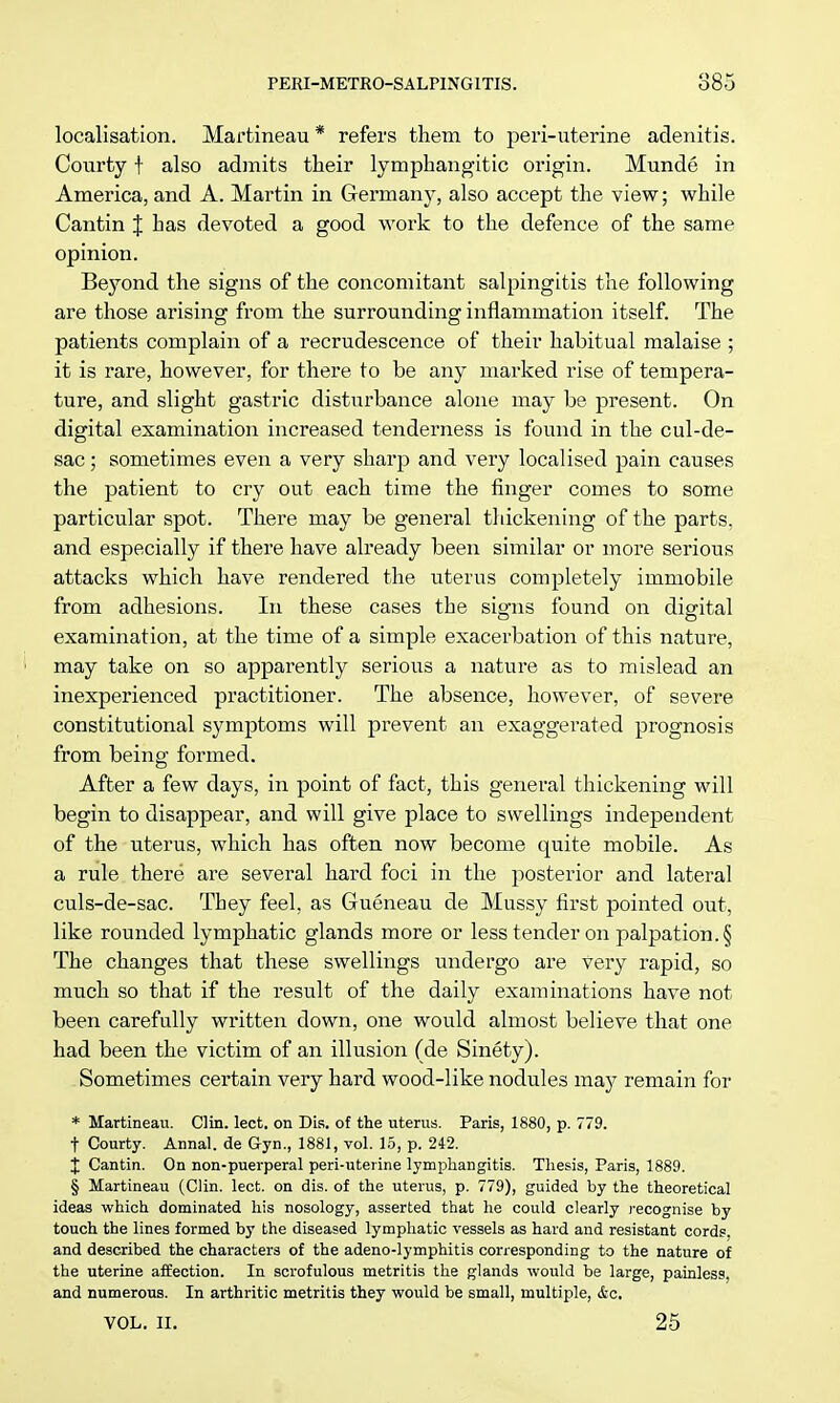 localisation. Martineau * refers them to peri-uterine adenitis. Courty f also admits their lymphangitic origin. Munde in America, and A. Martin in German}*, also accept the view; while Cantin J has devoted a good work to the defence of the same opinion. Be}Tond the signs of the concomitant salpingitis the following are those arising from the surrounding inflammation itself. The patients complain of a recrudescence of their habitual malaise ; it is rare, however, for there to be any marked rise of tempera- ture, and slight gastric disturbance alone may be present. On digital examination increased tenderness is found in the cul-de- sac ; sometimes even a very sharp and very localised pain causes the patient to cry out each time the finger comes to some particular spot. There may be general thickening of the parts, and especially if there have already been similar or more serious attacks which have rendered the uterus completely immobile from adhesions. In these cases the signs found on digital examination, at the time of a simple exacerbation of this nature, may take on so apparently serious a nature as to mislead an inexperienced practitioner. The absence, however, of severe constitutional symptoms will prevent an exaggerated prognosis from being formed. After a few days, in point of fact, this general thickening will begin to disappear, and will give place to swellings independent of the uterus, which has often now become quite mobile. As a rule there are several hard foci in the posterior and lateral culs-de-sac. They feel, as Gueneau de Mussy first pointed out, like rounded lymphatic glands more or less tender on palpation. § The changes that these swellings undergo are very rapid, so much so that if the result of the daily examinations have not been carefully written down, one would almost believe that one had been the victim of an illusion (de Sinety). Sometimes certain very hard wood-like nodules may remain for * Martineau. Clin. lect. on Dis. of the uterus. Paris, 1880, p. 779. t Courty. Annal. de Gyn., 1881, vol. 15, p. 242. X Cantin. On non-puerperal peri-uterine lymphangitis. Thesis, Paris, 1889. § Martineau (Clin. lect. on dis. of the uterus, p. 779), guided by the theoretical ideas which dominated his nosology, asserted that he could clearly recognise by touch the lines formed by the diseased lymphatic vessels as hard and resistant cords, and described the characters of the adeno-lymphitis corresponding to the nature of the uterine affection. In scrofulous metritis the glands would be large, painless, and numerous. In arthritic metritis they would be small, multiple, &c. vol. ii. 25