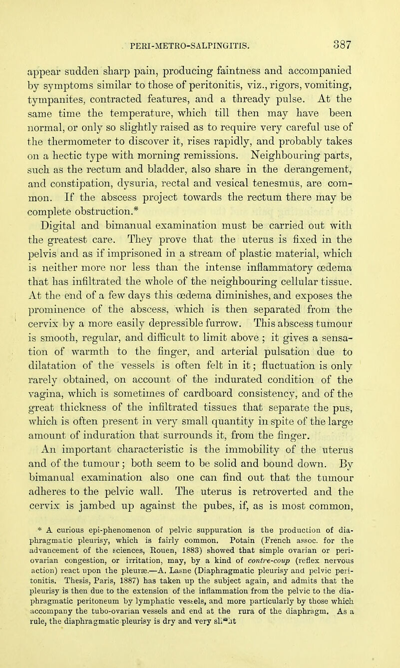 appear sudden sharp pain, producing faintness and accompanied by symptoms similar to those of peritonitis, viz., rigors, vomiting, tympanites, contracted features, and a thready pulse. At the same time the temperature, which till then may have been normal, or only so slightly raised as to require very careful use of the thermometer to discover it, rises rapidly, and probably takes on a hectic type with morning remissions. Neighbouring parts, such as the rectum and bladder, also share in the derangement, and constipation, dysuria, rectal and vesical tenesmus, are com- mon. If the abscess project towards the rectum there may be complete obstruction.* Digital and bimanual examination must be carried out with the greatest care. They prove that the uterus is fixed in the pelvis and as if imprisoned in a stream of plastic material, which is neither more nor less than the intense inflammatory oedema that has infiltrated the whole of the neighbouring cellular tissue. At the end of a few days this oedema diminishes, and exposes the prominence of the abscess, which is then separated from the cervix by a more easily depressible furrow. This abscess tumour is smooth, regular, and difficult to limit above ; it gives a sensa- tion of warmth to the finger, and arterial pulsation due to dilatation of the vessels is often felt in it; fluctuation is only rarely obtained, on account of the indurated condition of the vagina, which is sometimes of cardboard consistency, and of the great thickness of the infiltrated tissues that separate the pus, which is often present in very small quantity in spite of the large amount of induration that surrounds it, from the finger. An important characteristic is the immobility of the uterus and of the tumour; both seem to be solid and bound down. By bimanual examination also one can find out that the tumour adheres to the pelvic wall. The uterus is retroverted and the cervix is jambed up against the pubes, if, as is most common, * A curious epi-phenomenon of pelvic suppuration is the production of dia- phragmatic pleurisy, which is fairly common. Potain (French assoc. for the advancement of the sciences, Rouen, 1883) showed that simple ovarian or peri- ovarian congestion, or irritation, may, by a kind of contre-coup (reflex nervous action) react upon the pleurs.—A. Lasne (Diaphragmatic pleurisy and pelvic peri- tonitis. Thesis, Paris, 1887) has taken up the subject again, and admits that the pleurisy is then due to the extension of the inflammation from the pelvic to the dia- phragmatic peritoneum by lymphatic vestels, and more particularly by those which accompany the tubo-ovarian vessels and end at the rura of the diaphragm. As a rule, the diaphragmatic pleurisy is dry and very slight