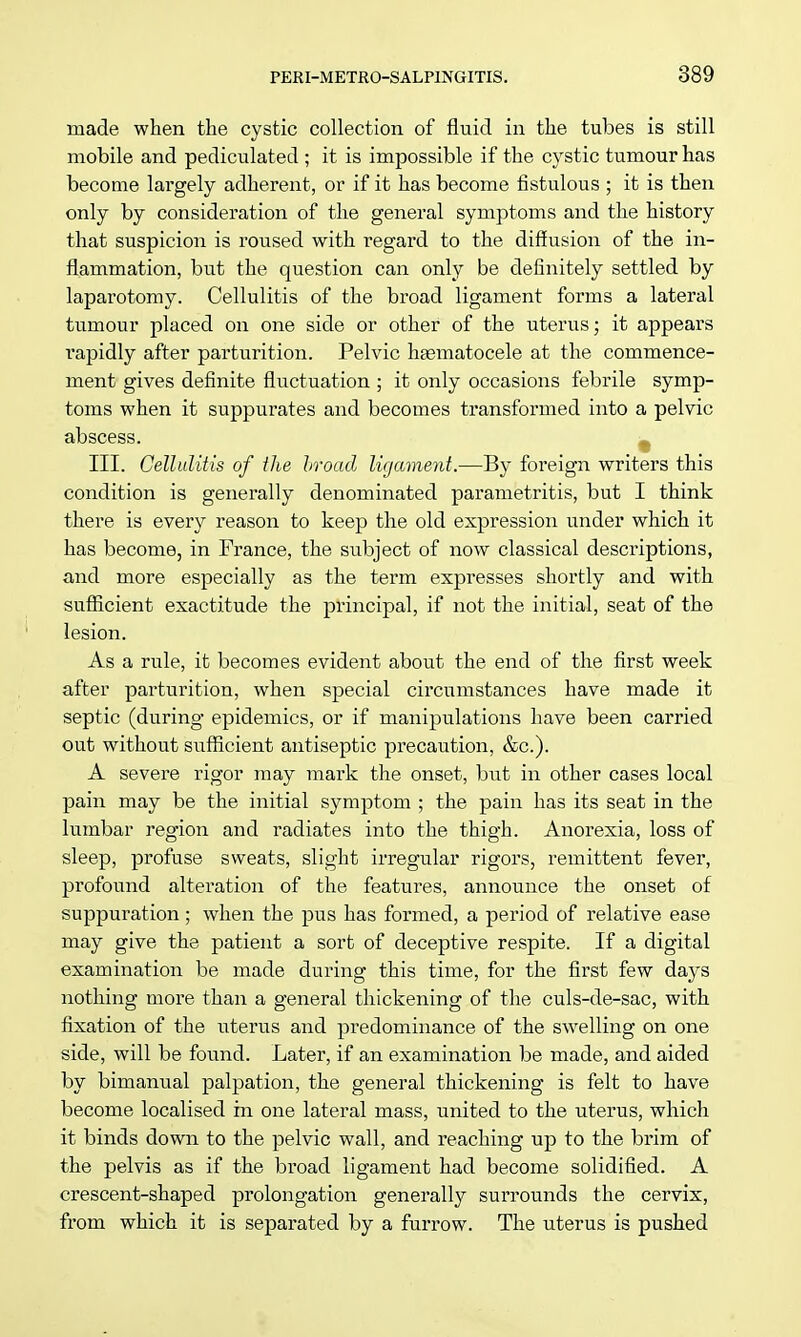 made when the cystic collection of fluid in the tubes is still mobile and pediculated ; it is impossible if the cystic tumour has become largely adherent, or if it has become fistulous ; it is then only by consideration of the general symptoms and the history that suspicion is roused with regard to the diffusion of the in- flammation, but the question can only be definitely settled by laparotomy. Cellulitis of the broad ligament forms a lateral tumour placed on one side or other of the uterus; it appears rapidly after parturition. Pelvic hematocele at the commence- ment gives definite fluctuation ; it only occasions febrile symp- toms when it suppurates and becomes transformed into a pelvic abscess. III. Cellulitis of the broad ligament.—By foreign writers this condition is generally denominated parametritis, but I think there is every reason to keep the old expression under which it has become, in France, the subject of now classical descriptions, and more especially as the term expresses shortly and with sufficient exactitude the principal, if not the initial, seat of the lesion. As a rule, it becomes evident about the end of the first week after parturition, when special circumstances have made it septic (during epidemics, or if manipulations have been carried out without sufficient antiseptic precaution, &c). A severe rigor may mark the onset, but in other cases local pain may be the initial symptom ; the pain has its seat in the lumbar region and radiates into the thigh. Anorexia, loss of sleep, profuse sweats, slight irregular rigors, remittent fever, profound alteration of the features, announce the onset of suppuration; when the pus has formed, a period of relative ease may give the patient a sort of deceptive respite. If a digital examination be made during this time, for the first few days nothing more than a general thickening of the culs-de-sac, with fixation of the uterus and predominance of the swelling on one side, will be found. Later, if an examination be made, and aided by bimanual palpation, the general thickening is felt to have become localised in one lateral mass, united to the uterus, which it binds down to the pelvic wall, and reaching up to the brim of the pelvis as if the broad ligament had become solidified. A crescent-shaped prolongation generalby surrounds the cervix, from which it is separated by a furrow. The uterus is pushed