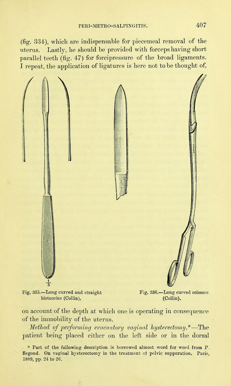 (fig. 834), which are indispensable for piecemeal removal of the litems. Lastly, he should be provided with forceps having short parallel teeth (fig. 47) for forcipressure of the broad ligaments. I repeat, the application of ligatures is here not to be thought of, Fig. 335.—Long curved and straight Fig. 336.—Long curved scissors bistouries (Collin). (Collin). on account of the depth at which one is operating in consequence of the immobility of the uterus. Method of performing evacuatory vaginal hysterectomy*—The patient being placed either on the left side or in the dorsal * Part of the following description is borrowed almost word for word from P. Segond. On vaginal hysterectomy in the treatment of pelvic suppuration. Paris, 1889, pp. 2i to 26.