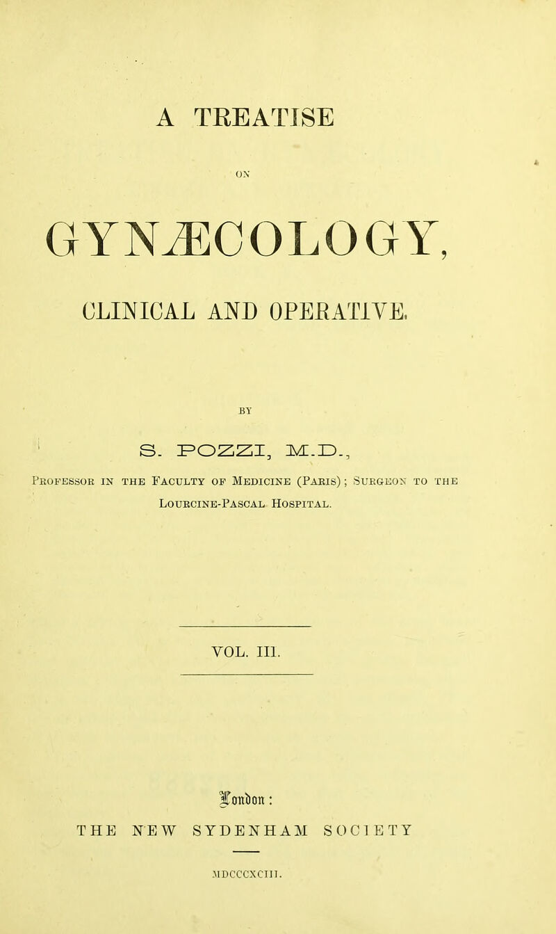 A TREATISE ON GYNECOLOGY, CLINICAL AND OPERATIVE. BY S. POZZI, l&.JD., Professor in the Faculty of Medicine (Paris) ; Surgeon to the Lourcine-Pascal Hospital. VOL. III. Ifrntbon: THE NEW SYDENHAM SOCIETY MDCCCXCIII.