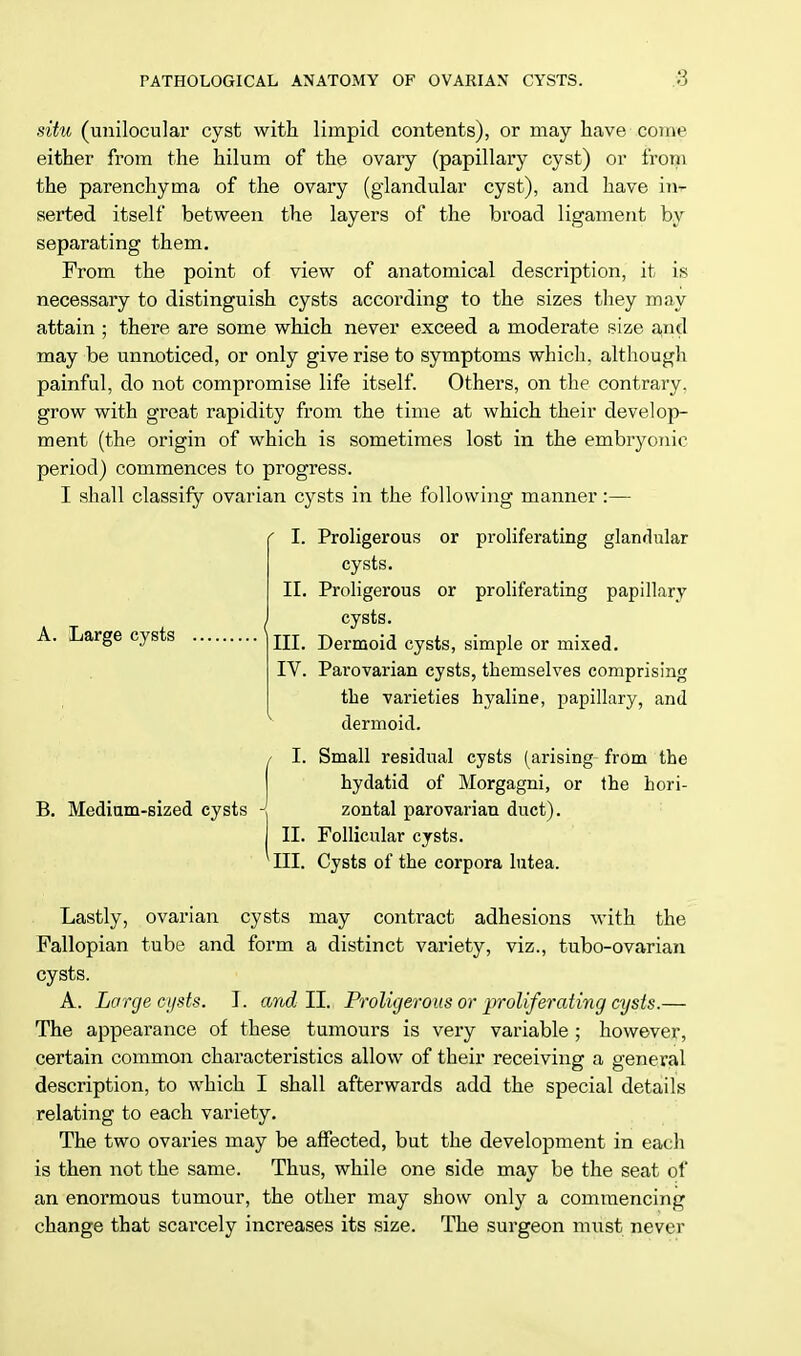 situ (unilocular cyst with limpid contents), or may have come either from the hilum of the ovary (papillary cyst) or from the parenchyma of the ovary (glandular cyst), and have im- serted itself between the layers of the broad ligament by separating them. From the point of view of anatomical description, it is necessary to distinguish cysts according to the sizes they may attain ■ there are some which never exceed a moderate size and may be unnoticed, or only give rise to symptoms which, although painful, do not compromise life itself. Others, on the contrary, grow with great rapidity from the time at which their develop- ment (the origin of which is sometimes lost in the embryonic period) commences to progress. I shall classify ovarian cysts in the following manner:— I. Proligerous or proliferating glandular cysts. II. Proligerous or proliferating papillary cysts. III. Dermoid cysts, simple or mixed. IV. Parovarian cysts, themselves comprising the varieties hyaline, papillary, and dermoid. A. Large cysts B. Medium-sized cysts I. II. Small residual cysts (arising from the hydatid of Morgagni, or the hori- zontal parovarian duct). Follicular cysts. III. Cysts of the corpora lutea. Lastly, ovarian cysts may contract adhesions with the Fallopian tube and form a distinct variety, viz., tubo-ovarian cysts. A. Large cysts. I. andII. Proligerous or proliferating cysts.— The appearance of these tumours is very variable ; however, certain common characteristics allow of their receiving a general description, to which I shall afterwards add the special details relating to each variety. The two ovaries may be affected, but the development in each is then not the same. Thus, while one side may be the seat of an enormous tumour, the other may show only a commencing change that scarcely increases its size. The surgeon must never