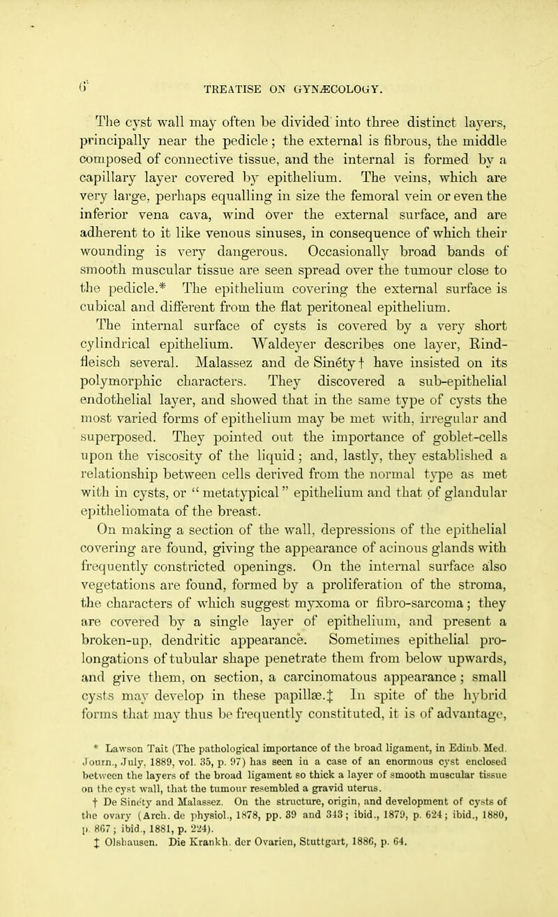 The cyst wall may often be divided into three distinct layers, principally near the pedicle; the external is fibrous, the middle composed of connective tissue, and the internal is formed by a capillary layer covered by epithelium. The veins, which are very large, perhaps equalling in size the femoral vein or even the inferior vena cava, wind Over the external surface, and are adherent to it like venous sinuses, in consequence of which their wounding is very dangerous. Occasionally broad bands of smooth muscular tissue are seen spread over the tumour close to the pedicle.* The epithelium covering the external surface is cubical and different from the flat peritoneal epithelium. The internal surface of cysts is covered by a very short cylindrical epithelium. Waldeyer describes one layer, Rind- fleisch several. Malassez and deSinetyt have insisted on its polymorphic characters. They discovered a sub-epithelial endothelial layer, and showed that in the same type of cysts the most varied forms of epithelium may be met with, irregular and superposed. They pointed out the importance of goblet-cells upon the viscosity of the liquid; and, lastly, they established a relationship between cells derived from the normal type as met with in cysts, or  metatypical epithelium and that of glandular epitheliomata of the breast. On making a section of the wall, depressions of the epithelial covering are found, giving the appearance of acinous glands with frequently constricted openings. On the internal surface also vegetations are found, formed by a proliferation of the stroma, the characters of which suggest myxoma or fibro-sarcoma; they are covered by a single layer of epithelium, and present a broken-up, dendritic appearance. Sometimes epithelial pro- longations of tubular shape penetrate them from below upwards, and give them, on section, a carcinomatous appearance ; small cysts may develop in these papilla?.f In spite of the hybrid forms that may thus be frequently constituted, it is of advantage', * Lawson Tait (The pathological importance of the broad ligament, in Edinb. Med. .lourn., July. 1889, vol. 35, p. 97) has seen in a case of an enormous cyst enclosed between the layers of the broad ligament so thick a layer of smooth muscular tissue on the cyst wall, that the tumour resembled a gravid uterus. t De Sinety and Malassez. On the structure, origin, and development of cysts of the ovary (Arch, de physiol., 1*78, pp. 39 and 313; ibid., 1879, p. 624; ibid., 1880, p. 807; ibid., 1881, p. 224). I Olsbausen. Die Krankh. der Ovarien, Stuttgart, 1886, p. 64.