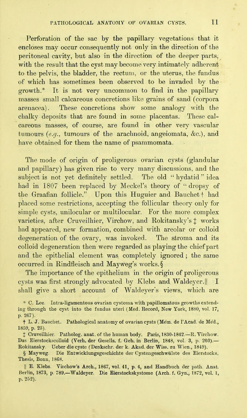 Perforation of the sac by the papillary vegetations that it encloses may occur consequently not only in the direction of the peritoneal cavity, but also in the direction of the deeper parts, with the result that the cyst may become very intimately adherent to the pelvis, the bladder, the rectum, or the uterus, the fundus of which has sometimes been observed to be invaded by the growth.* It is not very uncommon to find in the papillary masses small calcareous concretions like grains of sand (corpora arenacea). These concretions show some analogy with the chalky deposits that are found in some placentas. These cal- careous masses, of course, are found in other very vascular tumours (e.g., tumours of the arachnoid, angeiomata, &c), and have obtained for them the name of psammomata. The mode of origin of proligerous ovarian cysts (glandular and papillary) has given rise to very many discussions, and the subject is not yet definitely settled. The old  hydatid  idea had in 1807 been replaced by Meckel's theory of  dropsy of the Graafian follicle. Upon this Huguier and Bauchetf had placed some restrictions, accepting the follicular theory only for simple cysts, unilocular or multilocular. For the more complex varieties, after Cruveilhier, Virchow, and Rokitansky's J works had appeared, new formation, combined with areolar or colloid degeneration of the ovary, was invoked. The stroma and its colloid degeneration then were regarded as playing the chief part and the epithelial element was. completely ignored; the same occurred in Rindfleisch and Mayweg's works. § The importance of the epithelium in the origin of proligerous cysts was first strongly advocated by Klebs and Waldeyer.|| I shall give a short account of Waldeyer's views, which are * C. Lee. Intraligamentous ovarian cystoma with papillomatous growths extend- ing through the cyst into the fundus uteri (Med. Record, New York, 1880, vol. 17, p. 267). t L. J. Bauchet. Pathological anatomy of ovarian cysts (Mem. de l'Acad. de Med., 1859, p. 23). j Cruveilhier. Patholog. anat. of the human body. Paris, 1830-1842.—R. Virchow. Das Eierstockscolloid (Verh. der Gesells. f. Geb. in Berlin, 1848, vol. 3, p. 203).— Rokitansky. Ueber diecyste (Denkschr. der k. Akad. der Wiss. zu Wien., 1849). § Mayweg. Die Entwicklungsgeschichte der Cystengeschwtilste des Eierstocks. Thesis, Bonn, 1868. || E. Klebs. Virchow's Arch., 1867, vol. 41, p. 4, and Handbuch der path. Anat. Berlin, 1873, p. 789.—Waldeyer. Die Eierstockskystome (Arch. f. Gyn., 1872, vol. I, p. 252).