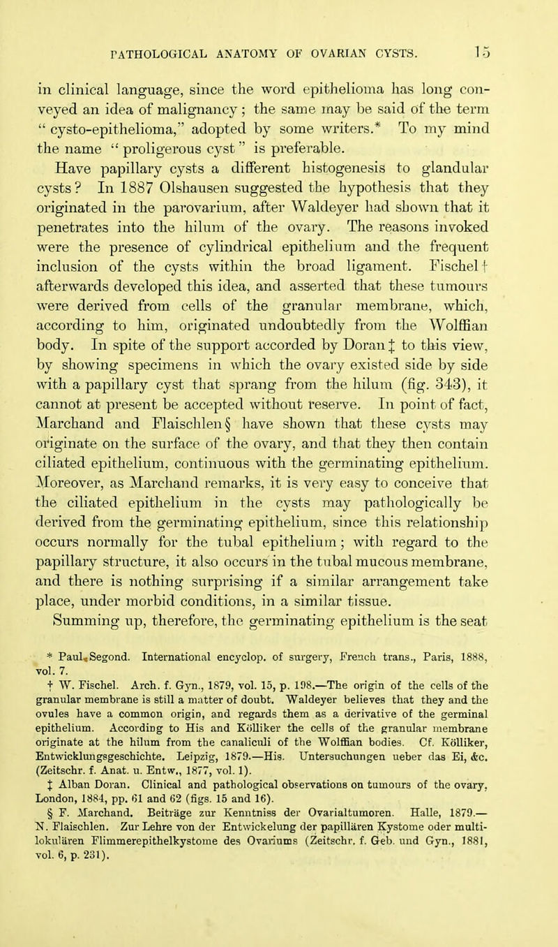 in clinical language, since the word epithelioma has long con- veyed an idea of malignancy ; the same may be said of the term  cysto-epithelioma, adopted by some writers.* To my mind the name  proligerous cyst is preferable. Have papillary cysts a different histogenesis to glandular cysts? In 1887 Olshausen suggested the hypothesis that they originated in the parovarium, after Waldeyer had shown that it penetrates into the hilum of the ovary. The reasons invoked were the presence of cylindrical epithelium and the frequent inclusion of the cysts within the broad ligament. Fischel f afterwards developed this idea, and asserted that these tumours were derived from cells of the granular membrane, which, according to him, originated undoubtedly from the Wolffian body. In spite of the support accorded by Doran J to this view, by showing specimens in which the ovary existed side by side with a papillary cyst that sprang from the hilum (fig. 343), it cannot at present be accepted without reserve. In point of fact, Marchand and Plaischlen§ have shown that these cysts may originate on the surface of the ovary, and that they then contain ciliated epithelium, continuous with the germinating epithelium. Moreover, as Marchand remarks, it is very easy to conceive that the ciliated epithelium in the cysts may pathologically be derived from the germinating epithelium, since this relationship occurs normally for the tubal epithelium; with regard to the papillary structure, it also occurs in the tubal mucous membrane, and there is nothing surprising if a similar arrangement take place, under morbid conditions, in a similar tissue. Summing up, therefore, the germinating epithelium is the seat * Paul.* Segond. International encyclop. of surgery, French trans., Paris, 1888, vol. 7. f W. Fischel. Arch. f. Gyn., 1879, vol. 15, p. 198.—The origin of the cells of the granular membrane is still a matter of doubt. Waldeyer believes that they and the ovules have a common origin, and regards them as a derivative of the germinal epithelium. According to His and Kolliker the cells of the granular membrane originate at the hilum from the canaliculi of the Wolffian bodies. Cf. Kolliker, Entwicklungsgeschichte. Leipzig, 1879.—His. Untersuchungen ueber das Ei, <fec. (Zeitschr. f. Anat. u. Entw., 1877, vol. 1). J Alban Doran. Clinical and pathological observations on tumours of the ovary, London, 1884, pp. 61 and 62 (figs. 15 and 16). § F. Marchand. Beitrage zur Kenntniss der Ovarialtumoren. Halle, 1879.— N. Flaischlen. ZurLehre von der Entwickelung der papilliiren Kystome oder multi- lokuliiren Flimmerepithelkystome des Ovariums (Zeitschr. f. Geb. und Gyn., 1881, vol. 6, p. 231).