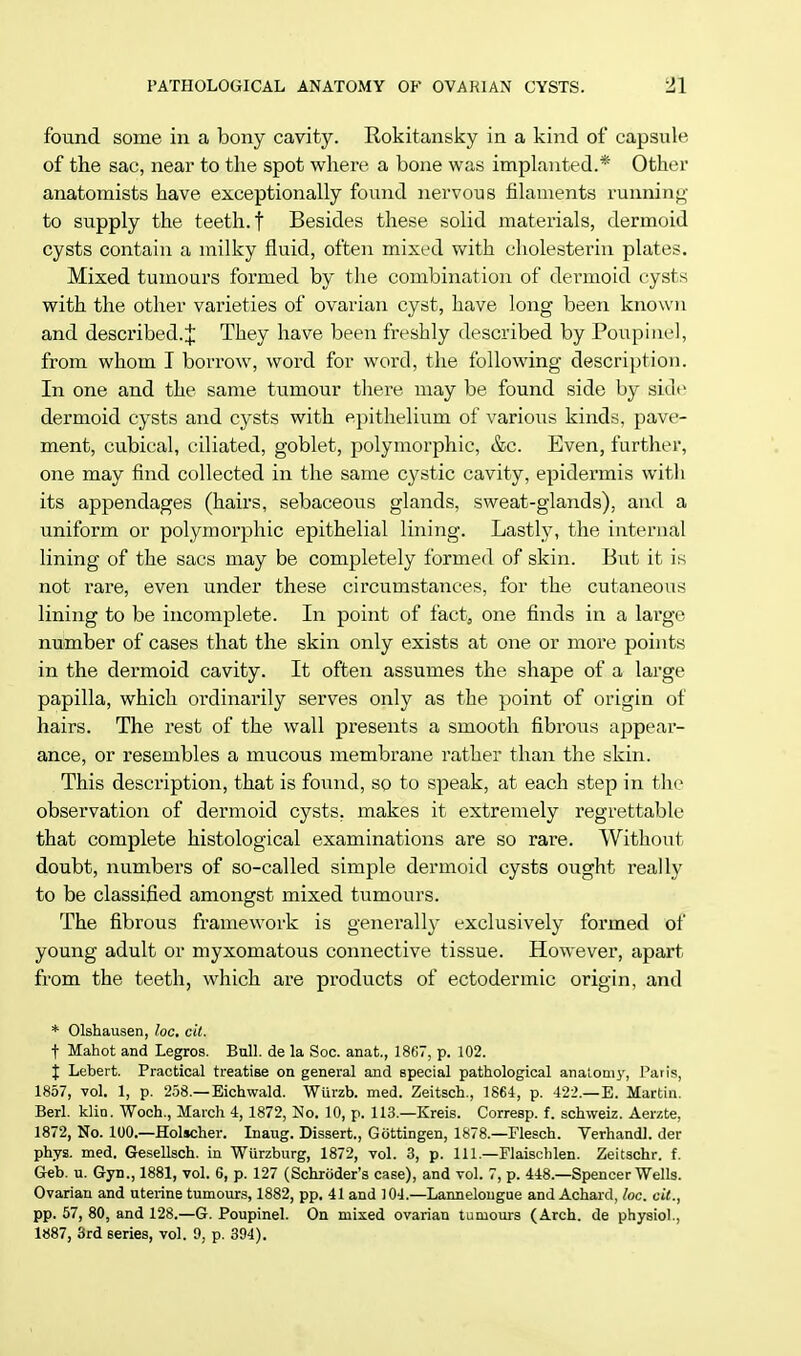 found some in a bony cavity. Rokitansky in a kind of capsule of the sac, near to the spot where a bone was implanted.* Other anatomists have exceptionally found nervous filaments running to supply the teeth, f Besides these solid materials, dermoid cysts contain a milky fluid, often mixed with cholesterin plates. Mixed tumours formed by the combination of dermoid cysts with the other varieties of ovarian cyst, have long been known and described.;}; They have been freshly described by Poupitiel, from whom I borrow, word for word, the following description. In one and the same tumour there may be found side by side dermoid cysts and cysts with epithelium of various kinds, pave- ment, cubical, ciliated, goblet, polymorphic, &c. Even, further, one may find collected in the same cystic cavity, epidermis with its appendages (hairs, sebaceous glands, sweat-glands), and a uniform or polymorphic epithelial lining. Lastly, the internal lining of the sacs may be completely formed of skin. But it is not rare, even under these circumstances, for the cutaneous lining to be incomplete. In point of fact, one finds in a large number of cases that the skin only exists at one or more points in the dermoid cavity. It often assumes the shape of a large papilla, which ordinarily serves only as the point of origin of hairs. The rest of the wall presents a smooth fibrous appear- ance, or resembles a mucous membrane rather than the skin. This description, that is found, so to speak, at each step in the observation of dermoid cysts, makes it extremely regrettable that complete histological examinations are so rare. Without doubt, numbers of so-called simple dermoid cysts ought really to be classified amongst mixed tumours. The fibrous framework is generally exclusively formed of young adult or myxomatous connective tissue. However, apart from the teeth, which are products of ectodermic origin, and * Olshausen, he. tit, t Mahot and Legros. Bull, de la Soc. anat., 1867, p. 102. % Lebert. Practical treatise on general and special pathological anatomy, Paris, 1857, vol. 1, p. 258.—Eichwald. Wurzb. med. Zeitsch., 1864, p. 422.—E. Martin. Berl. klin. Woch., March 4, 1872, No. 10, p. 113.—Kreis. Corresp. f. schweiz. Aerzte, 1872, No. 100.—Holscher. Inaug. Dissert., Gottingen, 1878.—Flesch. Verhandl. der phys. med. Gesellsch. in Wurzburg, 1872, vol. 3, p. Ill—Flaischlen. Zeitschr. f. Geb. u. Gyn., 1881, vol. 6, p. 127 (Schroder's case), and vol. 7, p. 448.—Spencer Wells. Ovarian and uterine tumours, 1882, pp. 41 and ] 04.—Lannelougue and Achard, loc. cit., pp. 57, 80, and 128.—G. Poupinel. On mixed ovarian tumours (Arch, de physiol., 1887, 3rd series, vol. 9, p. 394).