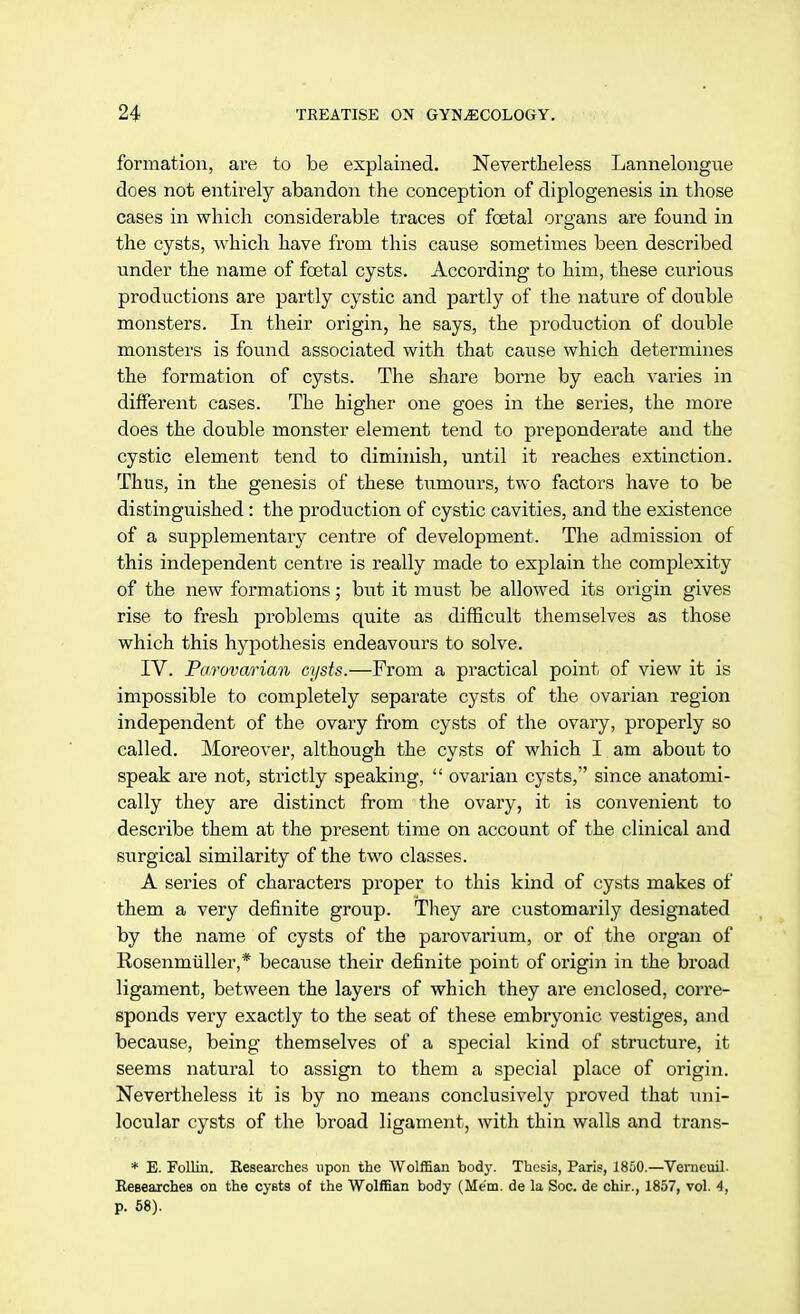 formation, are to be explained. Nevertheless Lannelongue does not entirely abandon the conception of diplogenesis in those cases in which considerable traces of foetal organs are found in the cysts, which have from this cause sometimes been described under the name of foetal cysts. According to him, these curious productions are partly cystic and partly of the nature of double monsters. In their origin, he says, the production of double monsters is found associated with that cause which determines the formation of cysts. The share borne by each varies in different cases. The higher one goes in the series, the more does the double monster element tend to preponderate and the cystic element tend to diminish, until it reaches extinction. Thus, in the genesis of these tumours, two factors have to be distinguished: the production of cystic cavities, and the existence of a supplementary centre of development. The admission of this independent centre is really made to explain the complexity of the new formations; but it must be allowed its origin gives rise to fresh problems quite as difficult themselves as those which this hypothesis endeavours to solve. IV. Parovarian cysts.—From a practical point of view it is impossible to completely separate cysts of the ovarian region independent of the ovary from cysts of the ovary, properly so called. Moreover, although the cysts of which I am about to speak are not, strictly speaking,  ovarian cysts, since anatomi- cally they are distinct from the ovary, it is convenient to describe them at the present time on account of the clinical and surgical similarity of the two classes. A series of characters proper to this kind of cysts makes of them a very definite group. They are customarily designated by the name of cysts of the parovarium, or of the organ of Rosenmuller,* because their definite point of origin in the broad ligament, between the layers of which they are enclosed, corre- sponds very exactly to the seat of these embryonic vestiges, and because, being themselves of a special kind of structure, it seems natural to assign to them a special place of origin. Nevertheless it is by no means conclusively proved that uni- locular cysts of the broad ligament, with thin walls and trans- * E. Follin. Researches upon the Wolffian body. Thesis, Paris, 1850.—Verneuil. Researches on the cysts of the Wolffian body (Mem. de la Soc. de chir., 1857, vol. 4, p. 58).