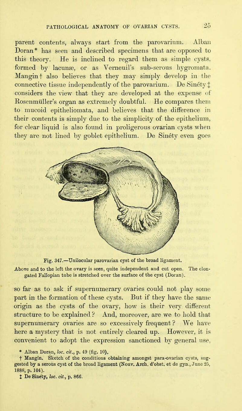 parent contents, always start from the parovarium. Alban Doran* has seen and described specimens that are opposed to this theory. He is inclined to regard them as simple cysts, formed by lacunee, or as Verneuil's sub-serous hygromata. Mangint also believes that they may simply develop in the connective tissue independently of the parovarium. De Sinety J considers the view that they are developed at the expense of Eosenmiiller's organ as extremely doubtful. He compares them to mucoid epitheliomata, and believes that the difference in their contents is simply due to the simplicity of the epithelium, for clear liquid is also found in proligerous ovarian cysts when they are not lined by goblet epithelium. De Sinety even goes Fig. 347.—Unilocular parovarian cyst of the broad ligament. Above and to the left the ovary is seen, quite independent and cut open. The elon- gated Fallopian tube is stretched over the surface of the cyst (Doran). so far as to ask if supernumerary ovaries could not play some part in the formation of these cysts. But if they have the same origin as the cysts of the ovary, how is their very different structure to be explained ? And, moreover, are we to hold that supernumerary ovaries are so excessively frequent ? We have here a mystery that is not entirely cleared up. However, it is convenient to adopt the expression sanctioned by general use. * Alban Doran, loc. cit., p. 49 (fig. 10). t Mangin. Sketch of the conditions obtaining amongst para-ovarian cysts, sug- gested by a serous cyst of the broad ligament (Nouv. Arch, d'obst. et de gyn., June 25, 1888, p. 104). X De Sinety, loc. cit, p. 866.